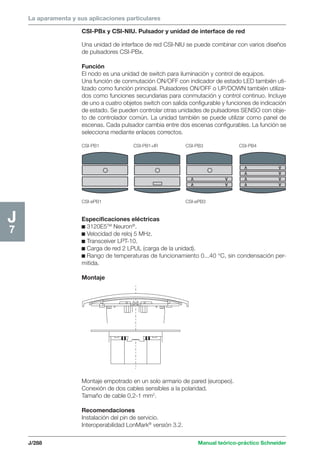 La aparamenta y sus aplicaciones particulares 
CSI-PB1 CSI-PB1+IR CSI-PB3 CSI-PB4 
V V 
V V 
J/288 Manual teórico-práctico Schneider 
J7 
CSI-PBx y CSI-NIU. Pulsador y unidad de interface de red 
Una unidad de interface de red CSI-NIU se puede combinar con varios diseños 
de pulsadores CSI-PBx. 
Función 
El nodo es una unidad de switch para iluminación y control de equipos. 
Una función de conmutación ON/OFF con indicador de estado LED también uti-lizado 
como función principal. Pulsadores ON/OFF o UP/DOWN también utiliza-dos 
como funciones secundarias para conmutación y control continuo. Incluye 
de uno a cuatro objetos switch con salida configurable y funciones de indicación 
de estado. Se pueden controlar otras unidades de pulsadores SENSO con obje-to 
de controlador común. La unidad también se puede utilizar como panel de 
escenas. Cada pulsador cambia entre dos escenas configurables. La función se 
selecciona mediante enlaces correctos. 
V V 
V V 
V V 
V V 
CSI-ePB1 CSI-ePB3 
Especificaciones eléctricas 
c 3120E5TM Neuron®. 
c Velocidad de reloj 5 MHz. 
c Transceiver LPT-10. 
c Carga de red 2 LPUL (carga de la unidad). 
c Rango de temperaturas de funcionamiento 0...40 °C, sin condensación per-mitida. 
Montaje 
Montaje empotrado en un solo armario de pared (europeo). 
Conexión de dos cables sensibles a la polaridad. 
Tamaño de cable 0,2-1 mm2. 
Recomendaciones 
Instalación del pin de servicio. 
Interoperabilidad LonMark® versión 3.2. 
 
