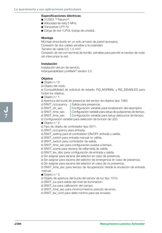 La aparamenta y sus aplicaciones particulares 
J/294 Manual teórico-práctico Schneider 
J7 
Especificaciones eléctricas 
c 3120E5 TM Neuron®. 
c Velocidad de reloj 5 MHz. 
c Transceiver LPT-10. 
c Carga de red 1LPUL (carga de unidad). 
Montaje 
Montaje empotrado en un solo armario de pared (europeo). 
Conexión de dos cables sensible a la polaridad. 
Tamaño de cable 0,5-1,5 mm2. 
Conexión de red con terminal de tornillo, extraíble para permitir el cambio de nodo 
sin interrumpir la red. 
Instalación 
Instalación del pin de servicio. 
Interoperabilidad LonMark® versión 3.2. 
Objetos 
c Objeto n.o 0: 
v Objeto del nodo. 
v Compatibilidad de solicitud de estado: RQ_NORMAL y RQ_DISABLED para 
todos los objetos. 
c Objeto n.o 1: 
v Apertura del bucle de presencia del sensor de objetos tipo 1060. 
v SNVT_occupancy Salida para presencia. 
v SNVT_str_asc Configuración variable para localización del descriptor. 
v SNVT_time_sec Configuración variable para setup de pulsaciones de tiempo. 
v SNVT_time_sec Configuración variable para setup debounce de tiempo. 
v Configuración variable para selección de función de LED. 
c Objeto n.o 2: 
v Tipo de objeto de controlador tipo 3071. 
v SNVT_occupancy para entrada. 
v SNVT_setting para el controlador ON/OFF entrada y salida. 
v SNVT_switch para entrada manual no válida. 
v SNVT_switch para controlador de salida. 
v SNVT_time_sec para configuración puesta a tiempo. 
v SNVT_scene para escena de rellamada de salida. 
v SNVT_lev_disc para configuración de entrada y salida. 
v Sin asignar para escena del selector en caso de presencia. 
v Sin asignar para escena del selector de emergencia en caso de presencia. 
v Sin asignar para escena del selector en caso de no presencia. 
v SNVT_time_sec para tiempo de recuperación desde la anulación de entrada 
manual. 
c Objeto n.o 3: 
v Objeto de apertura del bucle del sensor de luz tipo 1010. 
v SNVT_lux para salida del nivel de iluminación. 
v SNVT_lux para calibración del campo. 
v SNVT_time_sec para mínimo/máximo período de envío. 
v SNVT_lev_cont para delta mínimo para ser enviado. 
 