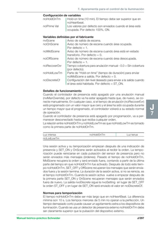 7. Aparamenta para el control de la iluminación 
Manual teórico-práctico Schneider J/297 
J7 
Configuración de variables 
nciHoldOnTm Hold-on time (10 min). El tiempo debe ser superior que en 
nciHeartbeat. 
nciPrime Val Los valores por defecto son enviados cuando el área está 
ocupada. Por defecto 100%, ON. 
Variables definidas por el fabricante 
nviScene Aviso de salida de escena. 
nciOnScene Aviso de número de escena cuando área ocupada. 
Por defecto = 1. 
nciMidScene Aviso de número de escena cuando área está en estado 
transitorio. Por defecto = 0. 
nciOffScene Aviso de número de escena cuando área desocupada. 
Por defecto = 1. 
nciRecoverOvr Tiempo cobertura para anulación manual - 0.0 = Sin cobertura 
(por defecto). 
nciHoldLowTm Parte de “Hold-on time” (tiempo de duración) para enviar 
nciMidScene a salida. Por defecto = 0. 
nciDiscreteCf Configuración del nivel deseado para enviar a la salida cuando 
el área está habitada. Por defecto = ST_ON. 
Detalles de funcionamiento 
Cuando el controlador de presencia está apagado por una anulación manual 
(nviManOverride), por defecto va ha estar apagado hasta que, de nuevo, se co-necte 
manualmente. En cualquier caso, si el tiempo de anulación (nciRecoverEvr) 
está programado con un valor mayor que cero y el área ha sido ocupada durante 
un tiempo mayor que el programado, el controlador volverá a su estado normal 
de operación. 
Cuando el controlador de presencia está apagado por programación, va a per-manecer 
desconectado hasta que reciba cualquier orden. 
La relación entre nciHoldOnTm y nciHoldLowTm es que nciHoldLowTm es tomado 
como la primera parte de nciHoldOnTm. 
Luz intensa nciHoldOnTm Luz tenue 
nciLodLowTm 
Una sesión activa y su temporización empiezan después de una indicación de 
presencia y SET_ON y OnScene serán activados al recibir la orden. La tempo-rización 
puede reiniciarse en cada pulsación del sensor de presencia pero no 
serán enviados más mensajes (órdenes). Pasado el tiempo de nciHoldOnTm, 
MidScene recupera la orden y será enviado fuera, contando a partir de la última 
parte del tiempo en que nciHoldOnTm fue activado. Después de todo este tiem-po 
nciHoldOnTm, SET_OFF y OffScene recuperan los mensajes que serán envia-dos 
fuera y la sesión termina. La duración de la sesión activa, si no se reinicia, es 
el tiempo nciHoldOnTm. Cuando la sesión activa vuelve a empezar después de 
la primera parte SET_ON y OnScene recuperan mensajes que serán enviados 
fuera de nuevo. La salida nvoDiscrete sigue la nvoSetting en lugar de SET_OFF 
la orden ST_OFF y en lugar de SET_ON será enviado el valor en nciDiscreteCF. 
Normas para temporización 
El tiempo nciHoldOnTm debe ser más largo que en nciHesrtBeat. La diferencia 
mínima son 10 s. Los tiempos menores de 5 min no operan a la perfección. Un 
tiempo demasiado corto puede causar un agotamiento extra a los dispositivos de 
iluminación. Cuando se usa un detector de presencia externo nciHoldOnTm debe 
ser claramente superior que la pulsación del dispositivo externo. 
 