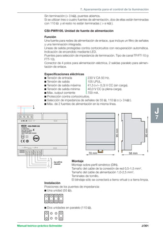 7. Aparamenta para el control de la iluminación 
L 
N 
Manual teórico-práctico Schneider J/301 
J7 
95 mm 
90 mm 
70 mm 58 mm 
LEXEL 
20006533 
In 230V 50Hz 
Out: 42V cc 30VA 
POWER SUPPLY 
ONLY FOR LINK POWER 
For LPT10 
channel } 
L N L N 
CSI-PWR105 
ENC 
Sin terminación ( 3 kΩ), puentes abiertos. 
Si se utilizan tres o cuatro fuentes de alimentación, dos de ellas están terminadas 
con 110 Ω y el resto no están terminadas (  e kΩ ). 
CSI-PWR105. Unidad de fuente de alimentación 
Función 
Una fuente para redes de alimentación de enlace, que incluye un filtro de señales 
y una terminación integrada. 
Líneas de salida protegidas contra cortocircuitos con recuperación automática. 
Indicación de encendido mediante LED. 
Puentes para selección de impedancia de terminación. Tipo de canal TP/FT-10 (y 
FTT-10). 
Conector de 4 polos para alimentación eléctrica, 2 salidas paralelo para alimen-tación 
de enlace. 
Especificaciones eléctricas 
c Tensión de entrada 230 V CA 50 Hz. 
c Tensión de salida 105 LPUL. 
c Tensión de salida máxima 41,5 (+/– 0,3) V CC (sin carga). 
c Tensión de salida mínima 40,0 V CC (a plena carga). 
c Máx. output corriente 700 mA. 
c Protección contra cortocircuitos. 
c Selección de impedancia de señales de 55 Ω, 110 Ω o ( 3 kΩ ). 
c Máx. de 2 fuentes de alimentación en la misma línea. 
Montaje 
Montaje sobre perfil simétrico (DIN). 
Tamaño del cable de la conexión de red 0,5-1,5 mm2. 
Tamaño del cable de alimentación 1,0-2,5 mm2. 
Teminales de tornillo. 
El blindaje sólo se conectará a tierra virtual o a tierra limpia. 
Instalación 
Posiciones de los puentes de impedancia: 
c Una unidad (55 Ω). 
c Dos unidades en paralelo (110 Ω). 
 
