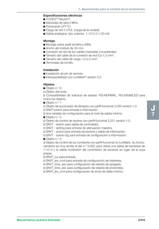 7. Aparamenta para el control de la iluminación 
Manual teórico-práctico Schneider J/315 
J7 
Especificaciones eléctricas 
c 3120E3TM Neuron®. 
c Velocidad de reloj 5 MHz. 
c Transceiver LPT-10. 
c Carga de red 3 LPUL (carga de la unidad). 
c Salida analógica: tipo colector, 1-10 V, 0,1-20 mA. 
Montaje 
c Montaje sobre perfil simétrico (DIN). 
c Ancho del módulo de 35 mm. 
c Conexión de red de los cables insensible a la polaridad. 
c Tamaño del cable de la conexión de red 0,5-1,5 mm2. 
c Tamaño del cable de carga 1,0-2,5 mm2. 
c Terminales de tornillo. 
Instalación 
c Instalación de pin de servicio. 
c Interoperabilidad con LonMark® versión 3.2. 
Objetos 
c Objeto n.o 0: 
v Objeto del nodo. 
v Compatibilidad de solicitud de estado: RQ-NORMAL, RQ-DISABLED para 
todos los objetos. 
c Objeto n.o 1: 
v Objeto de accionador de lámpara con perfil funcional 3.040 versión 1.0. 
v SNVT-switch para entrada e información. 
v Una variable de configuración para el nivel de salida mínimo. 
c Objeto n.o 2: 
v Objeto de control de escena con perfil funcional 3.251 versión 1.0. 
v SNVT - switch para salida de controlador. 
v SNVT - setting para entrada de atenuación maestra. 
v SNVT - scene para entrada de escena y salida de información. 
v SNVT - scene-cfg para entrada de configuración e información. 
c Objeto n.o 3: 
v Objeto de control de luz constante con perfil funcional no LonMark. Su funcio-namiento 
es muy similar al del n.° 3.050, pero utiliza una salida de hardware de 
1-10 V y la salida nvoSwitch del controlador de escenas en lugar de la suya 
propia. 
v SNVT_lux para entrada. 
v SNVT_lev_cont para entrada de configuración de histéresis. 
v SNVT_time_sec para configuración de retardo de apagado. 
v SNVT_time_sec para configuración de retardo de encendido. 
v SNVT_lev_cont para configuración de envío de delta mínimo. 
 