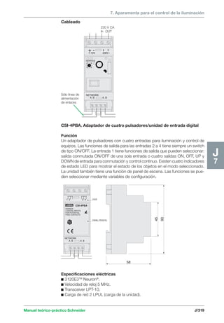 7. Aparamenta para el control de la iluminación 
Cableado 
230 V CA 
In OUT 
+ - 1-10V 230V~ 
NETWORK 
CSI-4PBA. Adaptador de cuatro pulsadores/unidad de entrada digital 
Función 
Un adaptador de pulsadores con cuatro entradas para iluminación y control de 
equipos. Las funciones de salida para las entradas 2 a 4 tiene siempre un switch 
de tipo ON/OFF. La entrada 1 tiene funciones de salida que pueden seleccionar: 
salida conmutada ON/OFF de una sola entrada o cuatro salidas ON, OFF, UP y 
DOWN de entrada para conmutación y control continuo. Existen cuatro indicadores 
de estado LED para mostrar el estado de los objetos en el modo seleccionado. 
La unidad también tiene una función de panel de escena. Las funciones se pue-den 
seleccionar mediante variables de configuración. 
1 2 3 4 
Manual teórico-práctico Schneider J/319 
J7 
58 
90 
45 
A B 
CSI-4PBA 
20006535 
4 DIGITAL INPUTS 
FOR POTENTIAL 
FREE CONTACTS 
CAJA 
PANEL FRONTAL 
A B 
LEXEL 
NETWORK 
SERVICE 
A B A B 
Sólo línea de 
alimentación 
de enlaces 
Especificaciones eléctricas 
c 3120E3TM Neuron®. 
c Velocidad de reloj 5 MHz. 
c Transceiver LPT-10. 
c Carga de red 2 LPUL (carga de la unidad). 
 