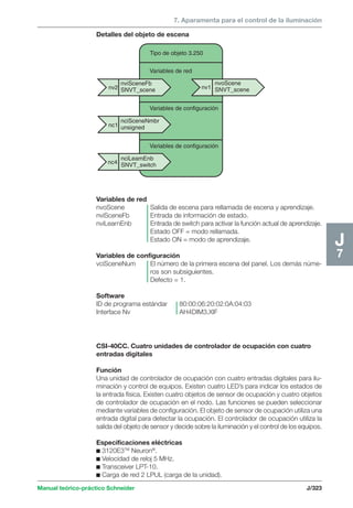 7. Aparamenta para el control de la iluminación 
Detalles del objeto de escena 
nv2 nv1 
nciSceneNmbr 
unsigned 
Manual teórico-práctico Schneider J/323 
J7 
nviSceneFb 
SNVT_scene 
nvoScene 
SNVT_scene 
Tipo de objeto 3.250 
Variables de red 
Variables de configuración 
Variables de configuración 
nciLeamEnb 
SNVT_switch 
nc1 
nc4 
Variables de red 
nvoScene Salida de escena para rellamada de escena y aprendizaje. 
nviSceneFb Entrada de información de estado. 
nviLearnEnb Entrada de switch para activar la función actual de aprendizaje. 
Estado OFF = modo rellamada. 
Estado ON = modo de aprendizaje. 
Variables de configuración 
vciSceneNum El número de la primera escena del panel. Los demás núme-ros 
son subsiguientes. 
Defecto = 1. 
Software 
ID de programa estándar 80:00:06:20:02:0A:04:03 
Interface Nv AH4DIM3.XIF 
CSI-40CC. Cuatro unidades de controlador de ocupación con cuatro 
entradas digitales 
Función 
Una unidad de controlador de ocupación con cuatro entradas digitales para ilu-minación 
y control de equipos. Existen cuatro LED’s para indicar los estados de 
la entrada física. Existen cuatro objetos de sensor de ocupación y cuatro objetos 
de controlador de ocupación en el nodo. Las funciones se pueden seleccionar 
mediante variables de configuración. El objeto de sensor de ocupación utiliza una 
entrada digital para detectar la ocupación. El controlador de ocupación utiliza la 
salida del objeto de sensor y decide sobre la iluminación y el control de los equipos. 
Especificaciones eléctricas 
c 3120E3TM Neuron®. 
c Velocidad de reloj 5 MHz. 
c Transceiver LPT-10. 
c Carga de red 2 LPUL (carga de la unidad). 
 