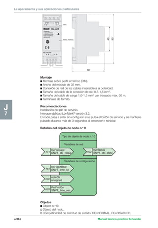 La aparamenta y sus aplicaciones particulares 
Tipo de objeto de nodo n.° 0 
1 2 3 4 
nv1 nv2 
J/324 Manual teórico-práctico Schneider 
J7 
nviRequest 
SNVT_obj_reque 
nvoStatus 
SNVT_obj_statu 
Variables de red 
Variables de configuración 
nciHeartBeat 
SNVT_time_se 
ncilnDir 
unsigned 
RetFrmOvr 
SNVT_time_sec 
nc1 
nc2 
nc3 
58 
90 
45 
A B 
CSI-40CC 
20006539 
4 OCCUPANCY 
CONTROLLERS 
FOR EXTERNAL 
SENSORS 
CAJA 
PANEL FRONTAL 
A B 
LEXEL 
NETWORK 
Montaje 
c Montaje sobre perfil simétrico (DIN). 
c Ancho del módulo de 35 mm. 
c Conexión de red de los cables insensible a la polaridad. 
c Tamaño del cable de la conexión de red 0,5-1,5 mm2. 
c Tamaño del cable de carga 1,0-1,5 mm2 par trenzado máx. 50 m. 
c Terminales de tornillo. 
Recomendaciones 
Instalación del pin de servicio. 
Interoperabilidad LonMark® versión 3.2. 
El nodo pasa a estar sin configurar si se pulsa el botón de servicio y se mantiene 
pulsado durante más de 3 segundos al encender o reiniciar. 
Detalles del objeto de nodo n.o 0 
Objetos 
c Objeto n.o 0: 
v Objeto del nodo. 
v Compatibilidad de solicitud de estado: RQ-NORMAL, RQ-DISABLED. 
 