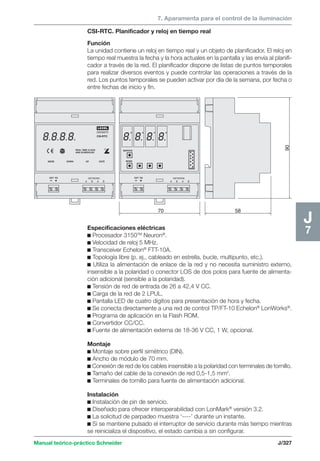 7. Aparamenta para el control de la iluminación 
CSI-RTC. Planificador y reloj en tiempo real 
Función 
La unidad contiene un reloj en tiempo real y un objeto de planificador. El reloj en 
tiempo real muestra la fecha y la hora actuales en la pantalla y las envía al planifi-cador 
a través de la red. El planificador dispone de listas de puntos temporales 
para realizar diversos eventos y puede controlar las operaciones a través de la 
red. Los puntos temporales se pueden activar por día de la semana, por fecha o 
entre fechas de inicio y fin. 
LEXEL 
20006679 
REAL TIME CLOCK 
AND SCHEDULER 
CSI-RTC 
Manual teórico-práctico Schneider J/327 
J7 
58 
90 
NETWORK 
A B A B 
MODE 
EXT PS 
DOWN UP DATE 
70 
NETWORK 
A B A B 
SERVICE 
MODE 
EXT PS 
Especificaciones eléctricas 
c Procesador 3150TM Neuron®. 
c Velocidad de reloj 5 MHz. 
c Transceiver Echelon® FTT-10A. 
c Topología libre (p. ej., cableado en estrella, bucle, multipunto, etc.). 
c Utiliza la alimentación de enlace de la red y no necesita suministro externo, 
insensible a la polaridad o conector LOS de dos polos para fuente de alimenta-ción 
adicional (sensible a la polaridad). 
c Tensión de red de entrada de 26 a 42,4 V CC. 
c Carga de la red de 2 LPUL. 
c Pantalla LED de cuatro dígitos para presentación de hora y fecha. 
c Se conecta directamente a una red de control TP/FT-10 Echelon® LonWorks®. 
c Programa de aplicación en la Flash ROM. 
c Convertidor CC/CC. 
c Fuente de alimentación externa de 18-36 V CC, 1 W, opcional. 
Montaje 
c Montaje sobre perfil simétrico (DIN). 
c Ancho de módulo de 70 mm. 
c Conexión de red de los cables insensible a la polaridad con terminales de tornillo. 
c Tamaño del cable de la conexión de red 0,5-1,5 mm2. 
c Terminales de tornillo para fuente de alimentación adicional. 
Instalación 
c Instalación de pin de servicio. 
c Diseñado para ofrecer interoperabilidad con LonMark® versión 3.2. 
c La solicitud de parpadeo muestra ‘----’ durante un instante. 
c Si se mantiene pulsado el interruptor de servicio durante más tiempo mientras 
se reinicializa el dispositivo, el estado cambia a sin configurar. 
 