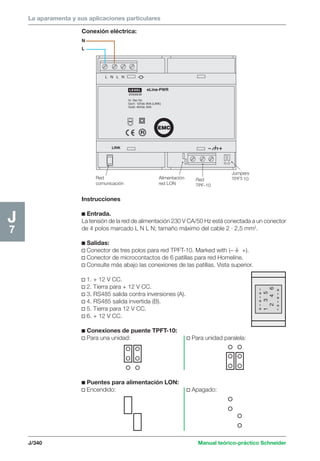 La aparamenta y sus aplicaciones particulares 
Conexión eléctrica: 
J/340 Manual teórico-práctico Schneider 
J7 
+ - + - + - 
1 3 5 
2 4 6 
- + - + - + 
LEXEL 
LINK 
20006538 
In: Vac Hz 
Out1: 12Vdc 9VA (LINK) 
Out2: 40Vdc 3VA 
L N L N 
eLine-PWR 
EMC 
Red 
comunicación 
Alimentación 
red LON 
Red 
TPF-10 
Jumpers 
TPFT-10 
N 
L 
Instrucciones 
c Entrada. 
La tensión de la red de alimentación 230 V CA/50 Hz está conectada a un conector 
de 4 polos marcado L N L N; tamaño máximo del cable 2 · 2,5 mm2. 
c Salidas: 
v Conector de tres polos para red TPFT-10. Marked with (– t +). 
v Conector de microcontactos de 6 patillas para red Homeline. 
v Consulte más abajo las conexiones de las patillas. Vista superior. 
v 1. + 12 V CC. 
v 2. Tierra para + 12 V CC. 
v 3. RS485 salida contra inversiones (A). 
v 4. RS485 salida invertida (B). 
v 5. Tierra para 12 V CC. 
v 6. + 12 V CC. 
c Conexiones de puente TPFT-10: 
v Para una unidad: v Para unidad paralela: 
c Puentes para alimentación LON: 
v Encendido: v Apagado: 
 