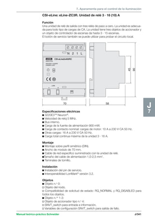 7. Aparamenta para el control de la iluminación 
CSI-eLine2x400RC 
LEXEL 
200015730 
400/230V~2x400W 
DIMMER UNIT 
Manual teórico-práctico Schneider J/341 
J7 
LINK 
70 
A B 
N 2 1 L 
58 
90 
45 
CSI-eLine: eLine-ZC3R. Unidad de relé 3 · 16 (10) A 
Función 
Una unidad de relé de salida con tres relés de paso a cero. La unidad es adecua-da 
para todo tipo de cargas de CA. La unidad tiene tres objetos de accionador y 
un objeto de controlador de escenas da hasta 3 · 15 escenas. 
El botón de servicio también se puede utilizar para probar el circuito local. 
Especificaciones eléctricas 
c 3220E3TM Neuron®. 
c Velocidad de reloj 5 MHz. 
c Bus interno. 
c Carga de la fuente de alimentación 900 mW. 
c Carga de contacto nominal: cargas de motor: 10 A a 230 V CA 50 Hz. 
c Otras cargas: 16 A a 230 V CA 50 Hz. 
c Carga total continua máxima de la unidad 3 · 16 A. 
Montaje 
c Montaje sobre perfil simétrico (DIN). 
c Ancho de modulo de 70 mm. 
c Cable de red específico suministrado con la unidad de relé. 
cTamaño del cable de alimentación 1,0-2,5 mm2. 
c Teminales de tornillo. 
Instalación 
c Instalación del pin de servicio. 
c Interoperabilidad LonMark® versión 3.2. 
Objetos 
c Objeto n.o 0: 
v Objeto del nodo. 
v Compatibilidad de solicitud de estado: RQ_NORMAL y RQ_DISABLED para 
todos los objetos. 
c Objeto n.os 1-3: 
v Objeto de accionador tipo n.o 4: 
v SNVT_switch para entrada e información. 
v Variables de configuración SNVT_switch para salida de fallo. 
 