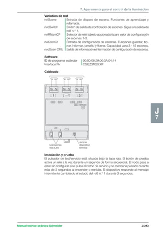 7. Aparamenta para el control de la iluminación 
Variables de red 
nviScene Entrada de disparo de escena. Funciones de aprendizaje y 
rellamada. 
nvoSwitch Switch de salida de controlador de escenas. Sigue a la salida de 
IN OUT IN OUT IN OUT 
1 3 
Manual teórico-práctico Schneider J/343 
J7 
LINK 
A B 
SERVICE 
Conexiones 
red eLine 
Jumper 
dispositivo 
terminal 
relé n.° 1. 
nviRNumCF Selector de relé (objeto accionador) para valor de configuración 
de escenas 1-3. 
nviScenCf Entrada de configuración de escenas. Funciones guardar, bo-rrar, 
informar, tamaño y liberar. Capacidad para 3 · 15 escenas. 
nvoScen CfFb Salida de información e información de configuración de escenas. 
Software 
ID de programa estándar 90:00:06:29:00:0A:04:14 
Interface Nv CSIEZ3M20.XIF 
Cableado 
Instalación y prueba 
El pulsador de test/servicio está situado bajo la tapa roja. El botón de prueba 
activa un relé a la vez durante un segundo de forma secuencial. El nodo pasa a 
estar sin configurar si se pulsa el botón de servicio y se mantiene pulsado durante 
más de 3 segundos al encender o reiniciar. El dispositivo responde al mensaje 
intermitente cambiando el estado del relé n.° 1 durante 3 segundos. 
 
