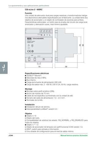 La aparamenta y sus aplicaciones particulares 
CSI-eLine 2 · 400RC 
Función 
Una unidad de atenuador dual para cargas resistivas y transformadores halóge-nos 
electrónicos atenuables especificados por el fabricante. La unidad tiene dos 
objetos de accionador y un objeto de controlador de escenas para ambos. 
Características adicionales: un botón para la prueba del circuito de carga local, 
arrancador y atenuación suave, nivel mínimo ajustable. 
CSI-eLine2x400RC 
LEXEL 
200015730 
400/230V~2x400W 
DIMMER UNIT 
J/344 Manual teórico-práctico Schneider 
J7 
LINK 
70 
A B 
N 2 1 L 
58 
90 
45 
Especificaciones eléctricas 
c 3220E3TM Neuron®. 
c Velocidad de reloj 5 MHz. 
c Bus interno. 
c Carga de la fuente de alimentación 260 mW. 
c Carga de salida máx. 2 · 400 W, 230 V CA, 50 Hz, carga resistiva. 
Montaje 
c Montaje sobre perfil simétrico (DIN). 
c Ancho de módulo de 70 mm. 
c Cable de red específico suministrado con la unidad de relé. 
c Tamaño del cable de alimentación 1,0 - 2,5 mm2. 
c Teminales de tornillo. 
Instalación 
c Instalación del pin de servicio. 
c Interoperabilidad LonMark® versión 3.2. 
Objetos 
c Objeto n.o 0: 
v Objeto del nodo. 
v Compatibilidad de solicitud de estado: RQ_NORMAL y RQ_DISABLED para 
todos los objetos. 
c Objeto n.os 1-2: 
v Objeto de accionador de lámpara con perfil funcional 3.040 versión 1.0. 
v SNVT_switch para entrada e información. 
v Una variable de configuración para el nivel de salida mínimo. 
 