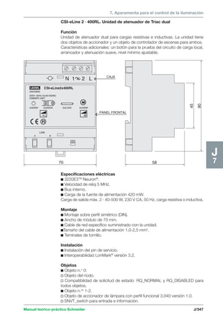 7. Aparamenta para el control de la iluminación 
CSI-eLine 2 · 400RL. Unidad de atenuador de Triac dual 
Función 
Unidad de atenuador dual para cargas resistivas e inductivas. La unidad tiene 
dos objetos de accionador y un objeto de controlador de escenas para ambos. 
Características adicionales: un botón para la prueba del circuito de carga local, 
arrancador y atenuación suave, nivel mínimo ajustable. 
CSI-eLine2x400RL 
20033856 
230V~50Hz 2x(40-500W) 
DIMMER UNIT 
2x500VA 2x2,2AX 2x400W 
Manual teórico-práctico Schneider J/347 
J7 
58 
90 
45 LINK 
2x500W 
R,L 
LEXEL 
70 
A B 
N 1 2 L CAJA 
PANEL FRONTAL 
M 
M 
Especificaciones eléctricas 
c 3220E3TM Neuron®. 
c Velocidad de reloj 5 MHz. 
c Bus interno. 
c Carga de la fuente de alimentación 420 mW. 
Carga de salida máx. 2 · 40-500 W, 230 V CA, 50 Hz, carga resistiva o inductiva. 
Montaje 
c Montaje sobre perfil simétrico (DIN). 
c Ancho de módulo de 70 mm. 
c Cable de red específico suministrado con la unidad. 
cTamaño del cable de alimentación 1,0-2,5 mm2. 
c Teminales de tornillo. 
Instalación 
c Instalación del pin de servicio. 
c Interoperabilidad LonMark® versión 3.2. 
Objetos 
c Objeto n.o 0: 
v Objeto del nodo. 
v Compatibilidad de solicitud de estado: RQ_NORMAL y RQ_DISABLED para 
todos objetos. 
c Objeto n.os 1-2. 
v Objeto de accionador de lámpara con perfil funcional 3.040 versión 1.0. 
v SNVT_switch para entrada e información. 
 