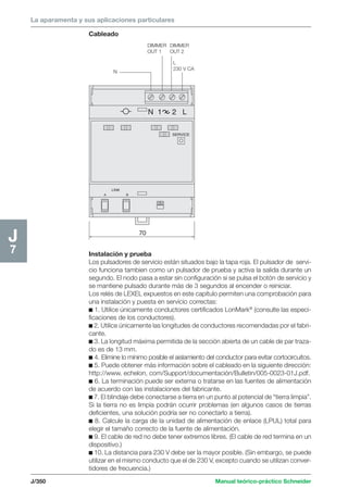 La aparamenta y sus aplicaciones particulares 
J/350 Manual teórico-práctico Schneider 
J7 
LINK 
A B 
SERVICE 
70 
N 1 2 L 
N 
L 
230 V CA 
DIMMER 
OUT 1 
DIMMER 
OUT 2 
Cableado 
Instalación y prueba 
Los pulsadores de servicio están situados bajo la tapa roja. El pulsador de servi-cio 
funciona tambien como un pulsador de prueba y activa la salida durante un 
segundo. El nodo pasa a estar sin configuración si se pulsa el botón de servicio y 
se mantiene pulsado durante más de 3 segundos al encender o reiniciar. 
Los relés de LEXEL expuestos en este capítulo permiten una comprobación para 
una instalación y puesta en servicio correctas: 
c 1. Utilice únicamente conductores certificados LonMark® (consulte las especi-ficaciones 
de los conductores). 
c 2. Utilice únicamente las longitudes de conductores recomendadas por el fabri-cante. 
c 3. La longitud máxima permitida de la sección abierta de un cable de par traza-do 
es de 13 mm. 
c 4. Elimine lo mínimo posible el aislamiento del conductor para evitar cortocircuitos. 
c 5. Puede obtener más información sobre el cableado en la siguiente dirección: 
http://www. echelon, com/Support/documentación/Bulletin/005-0023-01J.pdf. 
c 6. La terminación puede ser externa o tratarse en las fuentes de alimentación 
de acuerdo con las instalaciones del fabricante. 
c 7. El blindaje debe conectarse a tierra en un punto al potencial de “tierra limpia”. 
Si la tierra no es limpia podrán ocurrir problemas (en algunos casos de tierras 
deficientes, una solución podría ser no conectarlo a tierra). 
c 8. Calcule la carga de la unidad de alimentación de enlace (LPUL) total para 
elegir el tamaño correcto de la fuente de alimentación. 
c 9. El cable de red no debe tener extremos libres. (El cable de red termina en un 
dispositivo.) 
c 10. La distancia para 230 V debe ser la mayor posible. (Sin embargo, se puede 
utilizar en el mismo conducto que el de 230 V, excepto cuando se utilizan conver-tidores 
de frecuencia.) 
 