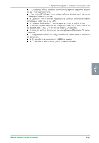 7. Aparamenta para el control de la iluminación 
Manual teórico-práctico Schneider J/351 
J7 
c 11. La distancia entre la fuente de alimentación y el primer dispositivo debe de 
ser de 1 metro como mínimo. 
c 12. Los nodos LPT-10 siempre necesitan una fuente de alimentación de trabajo 
LON externa conectada a la red. 
c 13. Los nodos FTT-10 siempre necesitan una fuente de alimentación externa 
conectada al nodo, no a la red LON. 
c 14. La fuente de alimentación normalmente se coloca al final de la línea. 
c 15. Si existen más de 64 nodos en un segmento de FTT-10 o una combinación 
de dispositivos FTT-10 y LPT-10, deberá utilizarse un repetidor. 
c 16. Utilice los archivos de recursos suministrados por el fabricante. “Si surgen 
problemas.” 
c 17. Si la puesta en marcha del código no funciona, intente utilizar el método de 
pin de servicio. 
c 18. Compruebe la alimentación con el LED de servicio. 
c 19. Compruebe la versión del programa que está utilizando. 
 