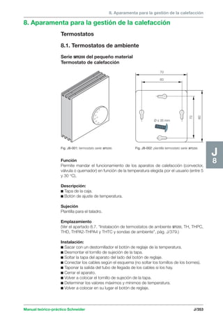 8. Aparamenta para la gestión de la calefacción 
8. Aparamenta para la gestión de la calefacción 
Termostatos 
8.1. Termostatos de ambiente 
Serie sm200 del pequeño material 
Termostato de calefacción 
Fig. J8-001: termostato serie sm200. 
70 
60 
70 
60 
Ø ≤ 35 mm 
Fig. J8-002: plantilla termostato serie sm200. 
Manual teórico-práctico Schneider J/353 
J8 
5 
10 
15 
20 °C 
25 
30 
Función 
Permite mandar el funcionamiento de los aparatos de calefacción (convector, 
válvula o quemador) en función de la temperatura elegida por el usuario (entre 5 
y 30 °C). 
Descripción: 
c Tapa de la caja. 
c Botón de ajuste de temperatura. 
Sujeción 
Plantilla para el taladro. 
Emplazamiento 
(Ver el apartado 8.7. “Instalación de termostatos de ambiente sm200, TH, THPC, 
THD, THPA2-THPA4 y THTC y sondas de ambiente”, pág. J/379.) 
Instalación: 
c Sacar con un destornillador el botón de reglaje de la temperatura. 
c Desmontar el tornillo de sujeción de la tapa. 
c Soltar la tapa del aparato del lado del botón de reglaje. 
c Conectar los cables según el esquema (no soltar los tornillos de los bornes). 
c Taponar la salida del tubo de llegada de los cables si los hay. 
c Cerrar el aparato. 
c Volver a colocar el tornillo de sujeción de la tapa. 
c Determinar los valores máximos y mínimos de temperatura. 
c Volver a colocar en su lugar el botón de reglaje. 
 