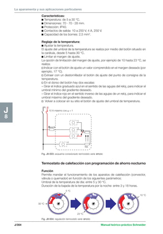 La aparamenta y sus aplicaciones particulares 
Características: 
c Temperatura: de 5 a 30 °C. 
c Dimensiones: 70 · 70 · 28 mm. 
c Protección: IP40. 
c Contactos de salida: 10 a 250 V, 4 A, 250 V. 
c Capacidad de los bornes: 2,5 mm2. 
Reglaje de la temperatura: 
c Ajustar la temperatura. 
El ajuste del umbral de la temperatura se realiza por medio del botón situado en 
la carátula, desde 5 hasta 30 °C. 
c Limitar el margen de ajuste. 
La opción de limitación del margen de ajuste, por ejemplo de 10 hasta 23 °C, se 
realiza: 
v Indicar con el botón de ajuste un valor comprendido en el margen deseado (por 
ejemplo, 17 °C). 
v Extraer con un destornillador el botón de ajuste del punto de consigna de la 
temperatura. 
v En el dorso del botón hay dos escalas: 
– Girar el índice graduado azul en el sentido de las agujas del reloj, para indicar el 
umbral mínimo del gradiente deseado. 
– Girar el índice rojo en el sentido inverso de las agujas de un reloj, para indicar el 
umbral máximo del gradiente deseado. 
v Volver a colocar en su sitio el botón de ajuste del umbral de temperatura. 
N L 
10 A máximo cos  = 1 
x 
1 
3 
2 
4 
RA 
Fig. J8-003: esquema conexionado termostato serie sm200. 
Termostato de calefacción con programación de ahorro nocturno 
Función 
Permite mandar el funcionamiento de los aparatos de calefacción (convector, 
válvula o quemador) en función de los siguientes parámetros: 
Umbral de la temperatura de día: entre 5 y 30 °C. 
Duración de la bajada de la temperatura por la noche: entre 3 y 18 horas. 5 °C 
30 °C 
23 °C 
J/354 Manual teórico-práctico Schneider 
J8 
Fig. J8-004: regulación termostato serie sm200. 
10 °C 
 