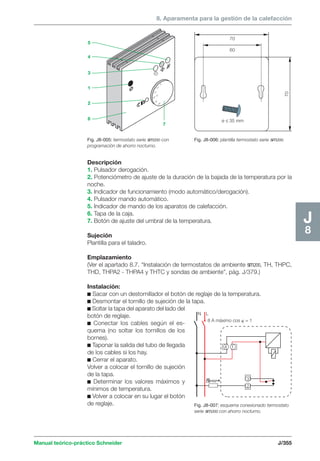 8. Aparamenta para la gestión de la calefacción 
Fig. J8-005: termostato serie sm200 con 
programación de ahorro nocturno. 
70 
60 
ø ≤ 35 mm 
70 
N L 
Manual teórico-práctico Schneider J/355 
J8 
Descripción 
1. Pulsador derogación. 
2. Potenciómetro de ajuste de la duración de la bajada de la temperatura por la 
noche. 
3. Indicador de funcionamiento (modo automático/derogación). 
4. Pulsador mando automático. 
5. Indicador de mando de los aparatos de calefacción. 
6. Tapa de la caja. 
7. Botón de ajuste del umbral de la temperatura. 
Sujeción 
Plantilla para el taladro. 
Emplazamiento 
(Ver el apartado 8.7. “Instalación de termostatos de ambiente sm200, TH, THPC, 
THD, THPA2 - THPA4 y THTC y sondas de ambiente”, pág. J/379.) 
Instalación: 
c Sacar con un destornillador el botón de reglaje de la temperatura. 
c Desmontar el tornillo de sujeción de la tapa. 
c Soltar la tapa del aparato del lado del 
botón de reglaje. 
c Conectar los cables según el es-quema 
(no soltar los tornillos de los 
bornes). 
c Taponar la salida del tubo de llegada 
de los cables si los hay. 
c Cerrar el aparato. 
Volver a colocar el tornillo de sujeción 
de la tapa. 
c Determinar los valores máximos y 
mínimos de temperatura. 
c Volver a colocar en su lugar el botón 
de reglaje. 
Fig. J8-006: plantilla termostato serie sm200. 
x 
8 A máximo cos  = 1 
4 1 
3 
2 
Fig. J8-007: esquema conexionado termostato 
serie sm200 con ahorro nocturno. 
5 
10 
15 
20 °C 
25 
30 
5 
7 
4 
3 
1 
2 
6 
 