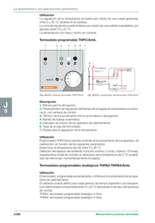 La aparamenta y sus aplicaciones particulares 
N L 
x 
1 2 3 4 5 6 7 
V 
5 
10 
15 
20 ºC 
25 
30 
18 h 
Fig. J8-014: carátula termostato THPC/Amb. 
8 A máximo 
cos  = 1 
J/358 Manual teórico-práctico Schneider 
J8 
Utilización 
La regulación de la temperatura se realiza por medio de una rueda graduada, 
entre 5 y 30 °C, situada en la carátula. 
La zona de regulación puede limitarse por medio de unos pilotes (caballetes), por 
ejemplo entre 10 y 23 °C. 
La alimentación con fase y neutro es correcta. 
Termostato programable THPC/Amb. 
Descripción 
1. Mando para la derogación. 
2. Potenciómetro de regulación del tiempo de la bajada de la temperatura noctur-na 
(t), con ventana de control. 
3. Término de funcionamiento (forma automática o derogación). 
4. Mando de trabajo automático. 
5. Indicador de mando de los aparatos de calentamiento. 
6. Tapa de la caja del termostato. 
7. Rueda para la regulación de la temperatura. 
Utilización 
El termostato THPC/Amb permite controlar el funcionamiento de los aparatos de 
calefacción, en función de los siguientes parámetros: 
Determinar la temperatura del día entre 5 y 30 °C. 
Definición del espacio del ambiente nocturno (mínimo 3 horas, máximo 18 horas), 
respetándose todas las noches un descenso de la temperatura de 3 °C; posibili-dad 
de interrumpir momentáneamente la bajada. 
Termostatos programables analógicos THPA2-THPA4/Amb. 
Utilización 
El termostato, programable semanalmente, controla el funcionamiento de los apa-ratos 
de calentamiento. 
El utilizador puede definir para cada período de tiempo específico una tempera-tura 
determinada comprendida entre 5 y 30 °C (temperatura de día y temperatura 
de noche): 
THPA2: termostato programable analógico 2 hilos. 
THPA4: termostato programable analógico 4 hilos. 
v 
4 1 
3 
2 
Fig. J8-015: conexionado del termostato THPC/Amb. 
 