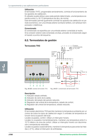 La aparamenta y sus aplicaciones particulares 
J/360 Manual teórico-práctico Schneider 
J8 
Utilización 
El termostato THTC, programable semanalmente, controla el funcionamiento de 
los aparatos de calefacción. 
El utilizador puede atribuir, para cada período determinado, una temperatura es-pecífica 
entre 5 y 30 °C (temperatura de día y de noche). 
Este termostato permite igualmente controlar los aparatos de calefacción en pe-ríodo 
económico, con una entrada exterior (contacto tarifario, con señal por tem-porizador 
o telefónica). 
Conexionado 
El conexionado se especifica por una entrada exterior conectada al neutro. 
Si la conexión exterior está conectada a la fase, proceder al conexionado según 
el trazado a puntos del esquema. 
8.2. Termostatos de gestión 
Termostato TH3 
Descripción 
1. Indicador estado antihielo. 
2. Indicador de cierre de la salida. 
3. Indicador del estado del período reducido. 
4. Regulación del umbral de la temperatura, estado de confort. 
5. Regulador del umbral de temperatura, estado reducido. 
Utilización 
El termostato electrónico TH3 permite mantener la temperatura ambiente por un 
control de todos los tipos de calefacción según 3 umbrales de temperatura en 
función de la ocupación del local. 
Locales ocupados, confort. Utilizar un interruptor horario. 
Locales no ocupados momentáneamente, mantener una temperatura entre 0 o 
10 ºC inferior a la zona de confort. Utilizar un interruptor horario con discrimina-ción 
a temperaturas reducidas. 
Locales ocupados ocasionalmente, mantener la temperatura para evitar las hela-das 
(+ 8 ºC), utilizar el interruptor de antiheladas. 
x 
Fig. J8-020: carátula termostato TH3. 
Contacto 
confort/reducido 
ej.: IH o IHP 
Contacto 
fuera 
hielo 
ej.: CME 
1 2 3 4 5 6 7 8 
9 10 11 14 15 16 
12 13 
Sonda de 
ambiente 
N 
L 
N 
L 
Utilización 
M.A. 
CT 
A2 
2 
4 
A1 
3 
5 
2 A 
Fig. J8-021: conexionado del termostato TH3. 
1 4 2 5 3 
 