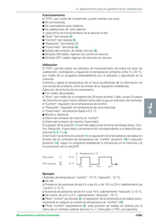 8. Aparamenta para la gestión de la calefacción 
Manual teórico-práctico Schneider J/363 
J8 
Funcionamiento 
El THP1, por medio de contactores, puede mandar una zona: 
c De convectores. 
c De quemadores para calderas. 
c De calefactores de “aire caliente”. 
A cada forma de funcionamiento se le asocia un led: 
c “Auto”: led naranja (5). 
c “Confort”: led naranja (6). 
c “Reducido”: led naranja (7). 
c “Fuera hielo”: led verde (8). 
c Estado del contacto de salida: led rojo (9). 
c Símbolo ON visible: régimen de confort en servicio. 
c Símbolo OFF visible: régimen de reducido en servicio. 
Utilización 
El THP1 permite pilotar los períodos de funcionamiento de todos los tipos de 
calefacción, controlando y regulando la temperatura ambiente entre 5 y 30 °C, 
por medio de un programa preestablecido por el utilizador y depositado en la 
memoria. 
Controla y regula la temperatura de un local ayudándose de la información de 
una sonda de ambiente, entre los límites de la regulación establecida. 
Selección de la forma de funcionamiento: 
c Por medio del pulsador. 
v “Auto”: por medio de un programa de 24 horas durante 7 días, ocupa 24 pasos 
de memoria (un paso mismo utilizado varios días ocupa un solo paso de memoria). 
v “Confort”: regulador de la temperatura de confort. 
v “Reducido”: regulador de temperatura de zona reducida. 
v “Fuera hielo”: temperatura fijada a 6,5 °C. 
c Mando a distancia: 
v Cierre del contacto de marcha en “confort”. 
v Cierre del contacto de marcha “fuera hielo”. 
El pulsador de la posición 11 permite seleccionar la forma de trabajo (Auto, Con-fort, 
Reducido, Fuera hielo) y enciende el led correspondiente a la selección (po-siciones 
5, 6, 7 y 8). 
El led “auto” se ilumina en posición 5: la regulación de la temperatura se realiza en 
función de los umbrales de temperatura de “confort” (posición 10) o reducido 
(posición 12), según un programa establecido e introducido en la memoria y la 
incorporación de un reloj IHP. 
ON confort 
OFF reducido 
19 °C 
16 °C 
Temperatura en °C 
6 h 8 h 18 h 23 h 
Ejemplo: 
Umbrales de temperatura: “confort”, 19 °C; “reducido”, 16 °C. 
c De día: 
v Presencia de personas de las 6 h a las 8 h y de 18 h a 23 h; calentamiento de 
“confort” a 19 °C. 
v Ausencia de personas de las 8 h a las 18 h; calentamiento “reducido” a 16 °C. 
c De noche, de 23 h a 6 h: calentamiento “reducido”, 16 °C. 
c Piloto “confort” alumbrado (6): la regulación de la temperatura se realiza exclu-sivamente 
en relación al umbral de temperatura de “confort” (10). 
c Piloto “confort” parpadeante (6): esta posición de trabajo se obtiene por el 
cierre de un contacto exterior (bornes 5 y 7, interruptor o TRC, por ejemplo). 
 