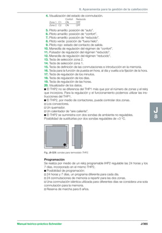 8. Aparamenta para la gestión de la calefacción 
4. Visualización del estado de conmutación. 
Confort Reducido 
Zona 1 C1 ON OFF 
Zona 2 C2 ON OFF 
Manual teórico-práctico Schneider J/365 
J8 
5. Piloto amarillo: posición de “auto”. 
6. Piloto amarillo: posición de “confort”. 
7. Piloto amarillo: posición de “reducido”. 
8. Piloto verde: posición de “fuera hielo”. 
9. Piloto rojo: estado del contacto de salida. 
10. Manecilla de regulación del régimen de “confort”. 
11. Pulsador de regulación del régimen “reducido”. 
12. Manecilla de regulación del régimen “reducido”. 
13. Tecla de selección zona 2. 
14. Tecla de selección zona 1. 
15. Tecla de definición de las conmutaciones e introducción en la memoria. 
16. Tecla para la función de puesta en hora, al día y vuelta a la fijación de la hora. 
17. Tecla de regulación de los minutos. 
18. Tecla de regulación de los días. 
19. Tecla de regulación de las horas. 
20. Visualizador de los datos. 
c El THP2 no se diferencia del THP1 más que por el número de zonas y el reloj 
que incorpora. Para la regulación y el funcionamiento podemos utilizar las ins-trucciones 
del THP1. 
c El THP2, por medio de contactores, puede controlar dos zonas. 
v Los convectores. 
v Un quemador. 
v Un calentador de “aire caliente”. 
c El THP2 se suministra con dos sondas de ambiente no regulables. 
Posibilidad de sustituirlas por dos sondas regulables de +3 °C. 
Fig. J8-028: sondas para termostato THP2. 
Programación 
Se realiza por medio de un reloj programable IHP2 regulable las 24 horas y los 
7 días, incorporado en el mismo THP2. 
c Posibilidad de programación: 
v 24 horas y 7 días, un programa diferente para cada día. 
v 24 conmutaciones de memoria a repartir para las dos zonas. 
v Una conmutación idéntica utilizada para diferentes días se considera una sola 
conmutación para la memoria. 
v Reserva de marcha para 6 años. 
 