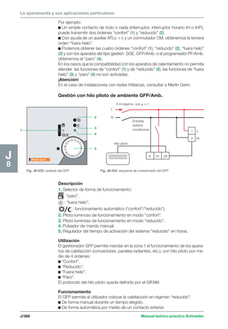 La aparamenta y sus aplicaciones particulares 
Por ejemplo: 
c Un simple contacto de todo o nada (interruptor, interruptor horario IH o IHP), 
puede transmitir dos órdenes “confort” (1) y “reducido” (2). 
c Con ayuda de un auxiliar ATLc + c y un conmutador CM, obtenemos la tercera 
orden “fuera hielo”. 
c Podemos obtener las cuatro órdenes “confort” (1), “reducido” (2), “fuera hielo” 
(3) y con los aparatos del tipo gestión SGE, GFP/Amb. o el programador PF/Amb. 
obtenemos el “paro” (4). 
En los casos que la compatibilidad con los aparatos de calentamiento no permita 
atender las funciones de “confort” (1) y de “reducido” (2), las funciones de “fuera 
hielo” (3) y “paro” (4) no son activadas. 
¡Atención! 
En el caso de instalaciones con redes trifásicas, consultar a Merlin Gerin. 
Gestión con hilo piloto de ambiente GFP/Amb. 
2 3 4 5 6 7 8 9 1 0 11 12 13 14 15 16 17 18 19 20 
8 A máximo, cos  = 1 
x 
J/368 Manual teórico-práctico Schneider 
J8 
Fig. J8-033: carátula del GFP. 
1 
2 
3 
4 
5 
Fig. J8-034: esquema de conexionado del GFP. 
L 
N 
L 
N 
1 
4 
8 19 28 
Entrada 
exterior 
condicional 
Hilo piloto 
Descripción 
1. Selector de forma de funcionamiento: 
: “paro”. 
: “fuera hielo”. 
: funcionamiento automático (“confort”/“reducido”). 
2. Piloto luminoso de funcionamiento en modo “confort”. 
3. Piloto luminoso de funcionamiento en modo “reducido”. 
4. Pulsador de mando manual. 
5. Regulador del tiempo de activación del sistema “reducido” en horas. 
Utilización 
El gestionador GFP permite mandar en la zona 1 el funcionamiento de los apara-tos 
de calefacción (convectores, paneles radiantes, etc.), con hilo piloto por me-dio 
de 4 órdenes: 
c “Confort”. 
c “Reducido”. 
c “Fuera hielo”. 
c “Paro”. 
El protocolo del hilo piloto queda definido por el GIFAM. 
Funcionamiento 
El GFP permite al utilizador colocar la calefacción en régimen “reducido”: 
c De forma manual durante un tiempo elegido. 
c De forma automática por medio de un contacto exterior. 
 