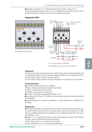 8. Aparamenta para la gestión de la calefacción 
1 2 3 4 5 6 7 8 
7 
19 
12 
14 16 18 
12 
10 
2 
rango 
limitador consigna reducido 
“Fuera hielo” 
CME “Contacto confort” 
base T rango 
limitador consigna reducido 
Manual teórico-práctico Schneider J/371 
J8 
c Ejemplo: consigna 15 °C, base de tiempo 20 minutos; rango 25 °C. 
Si la temperatura exterior es de 10 °C, la calefacción funcionará al 20% de su 
potencia durante 4 minutos de los 20 de su base de tiempos. 
Regulador REG 
Fig. J8-039: carátula del REG. 
(*) En función del tipo de instalación. 
Fig. J8-040: esquema de conexionado del REG. 
Multi 9 
REG 
base T 
test 
5 
5 
9 11 13 
15 
17 
19 
17 
21 15 
21 
23 25 
27 
29 
31 
33 
35 
8 
16 20 2428 
32 
36 
8 
20 
22 
24 
1 
26 0 
3 4 
6 
78 
9 
10 
9 10 11 12 13 14 15 16 
x 
reducido 
IH 
o 
IHP 
1 2 3 4 5 6 7 8 
9 10 11 12 13 14 15 16 
Sonda 
exterior 
Sonda de 
ambiente 
Utilización 
A2 
2 
4 
Multi 9 
REG 
CT 
N 
L 
N 
L 
Déclic o 
DPN (*) 
2 A 
A1 
1 
3 
Utilización 
El interruptor horario permite pasar automáticamente de las horas escogidas para 
una temperatura de “confort” (contacto abierto del IH) a una temperatura de “re-ducción” 
del confort (contacto cerrado del IH). 
El conmutador CME permite colocar la instalación en la posición de “fuera hielo”. 
Funcionamiento: 
c 3 diodos luminiscentes (en la carátula): 
v Rojo: contacto de salida en posición de trabajo. 
v Verde: en posición de “fuera hielo”. 
v Amarillo: en posición de “reducido”. 
c Umbral “fuera hielo” prerregulable desde +8 °C. 
c La posición test “base T” permite un control rápido del buen funcionamiento de 
la instalación. 
c Suministrados con sonda de ambiente y sonda exterior (ver instalación de 
sondas). 
Regulación: 
c “Temperatura límite”: para determinar el umbral de la temperatura máxima inte-rior 
(esta función permite tener en consideración, de forma implícita en la reali-dad, 
las posibles aportaciones caloríficas de los diferentes elementos del recin-to). 
Ejemplo: 19 °C. 
c “Base T”: en función de la inercia de los generadores de calor, determinar el 
umbral y afinar posteriormente si es necesario: 
v Poca inercia de 5 a 11 minutos (convectores). 
v Gran inercia de 13 a 21 minutos (acumuladores). 
 