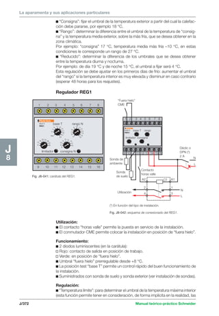 La aparamenta y sus aplicaciones particulares 
1 2 3 4 5 6 7 8 
12 
7 
5 
9 13 
8 
7 
6 
Fig. J8-041: carátula del REG1. 
1 2 3 4 5 6 7 8 
Multi 9 
REG1 
9 10 11 12 13 14 15 16 
J/372 Manual teórico-práctico Schneider 
J8 
c “Consigna”: fijar el umbral de la temperatura exterior a partir del cual la calefac-ción 
debe pararse, por ejemplo 18 °C. 
c “Rango”: determinar la diferencia entre el umbral de la temperatura de “consig-na” 
y la temperatura media exterior, sobre la más fría, que se desea obtener en la 
zona climática. 
Por ejemplo: “consigna” 17 °C, temperatura media más fría –10 °C, en estas 
condiciones le corresponde un rango de 27 °C. 
c “Reducido”: determinar la diferencia de los umbrales que se desea obtener 
entre la temperatura diurna y nocturna. 
Por ejemplo: de día 19 °C y de noche 15 °C, el umbral a fijar será 4 °C. 
Esta regulación se debe ajustar en los primeros días de frío: aumentar el umbral 
del “rango” si la temperatura interior es muy elevada y disminuir en caso contrario 
(esperar 48 horas para los reajustes). 
Regulador REG1 
Utilización: 
c El contacto “horas valle” permite la puesta en servicio de la instalación. 
c El conmutador CME permite colocar la instalación en posición de “fuera hielo”. 
Funcionamiento: 
c 2 diodos luminiscentes (en la carátula): 
v Rojo: contacto de salida en posición de trabajo. 
v Verde: en posición de “fuera hielo”. 
c Umbral “fuera hielo” prerregulable desde +8 °C. 
c La posición test “base T” permite un control rápido del buen funcionamiento de 
la instalación. 
c Suministrados con sonda de suelo y sonda exterior (ver instalación de sondas). 
Regulación: 
c “Temperatura límite”: para determinar el umbral de la temperatura máxima interior 
(esta función permite tener en consideración, de forma implícita en la realidad, las 
8 
16 
20 24 
28 
32 
36 
test 
15 
17 
19 
21 
11 
23 5 
8 
9 10 11 
12 
13 
14 
15 
16 
10 
11 
12 13 
14 
15 
9 16 
Multi 9 
REG1 
base T rango N 
limitador consigna N 
9 10 11 12 13 14 15 16 
(*) En función del tipo de instalación. 
Fig. J8-042: esquema de conexionado del REG1. 
x 
“Fuera hielo” 
CME 
Contacto 
horas valle 
Sonda de 
ambiente 
Utilización 
CT 
N 
L 
Déclic o 
DPN (*) 
2 A 
A2 
2 
4 
A1 
1 
3 
base T rango 
limitador consigna 
Sonda 
de suelo 
N 
L 
 