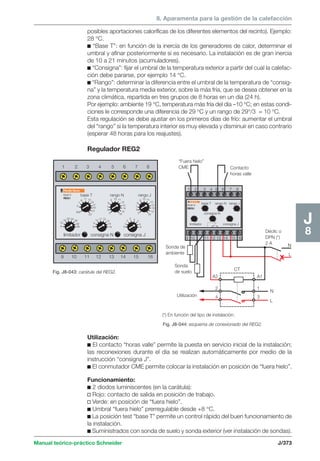 8. Aparamenta para la gestión de la calefacción 
1 2 3 4 5 6 7 8 
12 
5 
7 
base T rango N rango J 
7 
6 
7 
6 
Multi 9 
REG1 
“Fuera hielo” 
CME 
1 2 3 4 5 6 7 8 
base T rango N rango J 
consigna N 
Multi 9 
REG1 
limitador consigna J 
9 10 11 12 13 14 15 16 
Sonda de 
ambiente 
Sonda 
de suelo CT 
Utilización 
Manual teórico-práctico Schneider J/373 
J8 
posibles aportaciones caloríficas de los diferentes elementos del recinto). Ejemplo: 
28 °C. 
c “Base T”: en función de la inercia de los generadores de calor, determinar el 
umbral y afinar posteriormente si es necesario. La instalación es de gran inercia 
de 10 a 21 minutos (acumuladores). 
c “Consigna”: fijar el umbral de la temperatura exterior a partir del cual la calefac-ción 
debe pararse, por ejemplo 14 °C. 
c “Rango”: determinar la diferencia entre el umbral de la temperatura de “consig-na” 
y la temperatura media exterior, sobre la más fría, que se desea obtener en la 
zona climática, repartida en tres grupos de 8 horas en un día (24 h). 
Por ejemplo: ambiente 19 °C, temperatura más fría del día –10 °C; en estas condi-ciones 
le corresponde una diferencia de 29 °C y un rango de 29°/3 = 10 °C. 
Esta regulación se debe ajustar en los primeros días de frío: aumentar el umbral 
del “rango” si la temperatura interior es muy elevada y disminuir en caso contrario 
(esperar 48 horas para los reajustes). 
Regulador REG2 
Fig. J8-043: carátula del REG2. 
Fig. J8-044: esquema de conexionado del REG2. 
8 
16 
20 24 
28 
32 
36 8 
9 
10 11 12 
13 
14 
16 0 
1 
2 
3 4 
5 
6 
8 
test 
9 13 
15 
17 
19 
21 
11 
23 5 
9 10 11 
12 
13 
14 
15 
16 
8 
5 
9 10 11 
12 
13 
14 
15 
16 
8 
limitador consigna N consigna J 
9 10 11 12 13 14 15 16 x 
(*) En función del tipo de instalación. 
N 
L 
Déclic o 
DPN (*) 
2 A 
A1 
1 
3 
N 
L 
A2 
2 
4 
Contacto 
horas valle 
Utilización: 
c El contacto “horas valle” permite la puesta en servicio inicial de la instalación; 
las reconexiones durante el día se realizan automáticamente por medio de la 
instrucción “consigna J”. 
c El conmutador CME permite colocar la instalación en posición de “fuera hielo”. 
Funcionamiento: 
c 2 diodos luminiscentes (en la carátula): 
v Rojo: contacto de salida en posición de trabajo. 
v Verde: en posición de “fuera hielo”. 
c Umbral “fuera hielo” prerregulable desde +8 °C. 
c La posición test “base T” permite un control rápido del buen funcionamiento de 
la instalación. 
c Suministrados con sonda de suelo y sonda exterior (ver instalación de sondas). 
 