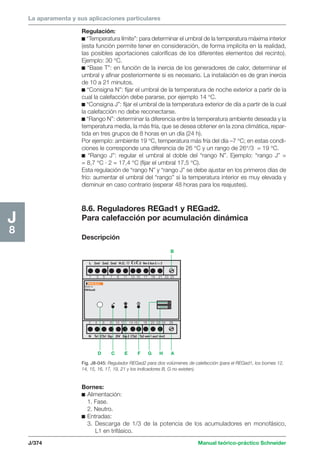 La aparamenta y sus aplicaciones particulares 
B 
L Zona1 Zona2 Zona3 H.C. 1 2 Ven-2 Aux-2 vvv 2 
1 3 5 7 9 11 13 15 17 19 21 23 25 
Multi 9 
REGad2 
2 4 6 8 10 12 14 16 18 20 22 24 26 
N Ta1 CTa1 Sig- DV Sig-2 CTa2 Ta2 ven-1 aux1 vvv2 
D C E F G H A 
J/374 Manual teórico-práctico Schneider 
J8 
Regulación: 
c “Temperatura límite”: para determinar el umbral de la temperatura máxima interior 
(esta función permite tener en consideración, de forma implícita en la realidad, 
las posibles aportaciones caloríficas de los diferentes elementos del recinto). 
Ejemplo: 30 °C. 
c “Base T”: en función de la inercia de los generadores de calor, determinar el 
umbral y afinar posteriormente si es necesario. La instalación es de gran inercia 
de 10 a 21 minutos. 
c “Consigna N”: fijar el umbral de la temperatura de noche exterior a partir de la 
cual la calefacción debe pararse, por ejemplo 14 °C. 
c “Consigna J”: fijar el umbral de la temperatura exterior de día a partir de la cual 
la calefacción no debe reconectarse. 
c “Rango N”: determinar la diferencia entre la temperatura ambiente deseada y la 
temperatura media, la más fría, que se desea obtener en la zona climática, repar-tida 
en tres grupos de 8 horas en un día (24 h). 
Por ejemplo: ambiente 19 °C, temperatura más fría del día –7 °C; en estas condi-ciones 
le corresponde una diferencia de 26 °C y un rango de 26°/3 = 19 °C. 
c “Rango J”: regular el umbral al doble del “rango N”. Ejemplo: “rango J” = 
= 8,7 °C · 2 = 17,4 °C (fijar el umbral 17,5 °C). 
Esta regulación de “rango N” y “rango J” se debe ajustar en los primeros días de 
frío: aumentar el umbral del “rango” si la temperatura interior es muy elevada y 
disminuir en caso contrario (esperar 48 horas para los reajustes). 
8.6. Reguladores REGad1 y REGad2. 
Para calefacción por acumulación dinámica 
Descripción 
Fig. J8-045: Regulador REGad2 para dos volúmenes de calefacción (para el REGad1, los bornes 12, 
14, 15, 16, 17, 19, 21 y los indicadores B, G no existen). 
Bornes: 
c Alimentación: 
1. Fase. 
2. Neutro. 
c Entradas: 
3. Descarga de 1/3 de la potencia de los acumuladores en monofásico, 
L1 en trifásico. 
 