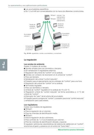 La aparamenta y sus aplicaciones particulares 
REGad1: volumen 1 de 
calentamiento 
REGad2: volumen 2 de 
calentamiento 
Sonda de 
ambiente 
volumen 1 
Sonda de 
ambiente 
volumen 2 
Acumulador 
volumen 1 
J/376 Manual teórico-práctico Schneider 
J8 
c Los acumuladores específicos: 
v De 1,5 a 6 kW son comercializados con la marca de diferentes constructores. 
Fig. J8-046: reguladores, sondas, acumuladores y convectores. 
Acumulador 
volumen 2 
Convector de 
complemento 
al volumen 1 
Convector de 
complemento 
al volumen 1 
La regulación 
Las sondas de ambiente 
Existen 3 modelos de sondas: 
c Sondas simples para uso doméstico o terciario: 
v Sin señalización ni reguladores externos. 
v Regulación del umbral de “confort” en la carátula. 
c Sondas con contacto de reconexión en el umbral de “confort”: 
v Para uso terciario. 
v Señalización del umbral “confort reducido”. 
v Pulsador para el relanzamiento de los umbrales de “confort” para una hora. 
v Regulación del umbral de “confort” en la carátula. 
c Termostato regulable: 
v Para uso doméstico o terciario. 
v Umbral de “confort” regulable en la carátula de 15 a 25 °C. 
v Regulación umbral de “confort reducido” de forma automática a –3 °C del 
umbral de “confort”. 
v Interruptor de “paro” de la turbina del acumulador. 
v Pulsador para la consigna de “confort” y pulsador para la de “confort reducido” 
y señalización para cada estado. 
Los reguladores 
Existen dos modelos de reguladores: 
c REGad1: 
v Para la regulación de un volumen. 
v Para las viviendas de electrificación media. 
c REGad1: 
v Para la regulación de dos volúmenes. 
v Para controlar de 1 a 5 acumuladores por volumen. 
v Para las viviendas de electrificación elevada y especial. 
El regulador optimiza las características del sistema de calefacción en “confort”, 
economiza el gasto y preserva con el control de “fuera hielo”. 
 