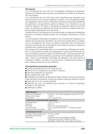 8. Aparamenta para la gestión de la calefacción 
Manual teórico-práctico Schneider J/385 
J8 
Descripción 
Los controladores de zona TAC son controladores individuales de habitación 
basados en LonWorks para el control y la optimización de sistemas de climatiza-ción 
secundarios. 
Los controladores de zona TAC Xenta están específicamente diseñados para 
aplicaciones de zona e incluyen hardware y software. Los controladores pueden 
ser adaptados a requerimientos individuales mediante la configuración flexible de 
los parámetros. Los parámetros pueden ser fijados in situ mediante el uso del 
Panel de Operador TAC Xenta o centralmente mediante el sistema central TAC 
Vista. Los sensores de habitación con ajuste del punto de consigna hacen posi-ble 
este ajuste dependiendo de la demanda. 
A diferencia de los controladores de zona tradicionales, los dispositivos inteligentes 
basados en LonWorks también pueden ser controlados directamente a través 
del bus. 
Los controladores individuales de habitación son componentes integrados en el 
sistema de automatización del edificio y se comunican a través del bus LonWorks 
con los controladores TAC Xenta y el sistema central TAC Vista. El intercambio 
dinámico de datos permite la optimización de los sistemas primarios mientras se 
mantienen las condiciones de confort. 
Para asegurar la funcionalidad óptima, los controladores individuales de habita-ción 
y/o los parámetros pueden ser organizados en grupos permitiendo que va-rios 
controladores puedan ser fijados simultáneamente. Los grupos también per-miten 
las evaluaciones estadísticas y pueden por tanto optimizar el sistema com-pleto. 
Todos los controladores individuales de habitación TAC Xenta tienen el 
certificado LonMark y permiten una comunicación completamente abierta con 
otros sistemas dentro de una red LonWorks. 
Características funcionales generales 
c Control de calidad del aire con medida de CO2. 
c Control PI con configuración de banda P y tiempo I. 
c Siete tipos diferentes de operación. 
c Zona neutral entre calor y frío. 
c Posibilidad de anulación de parámetros fijados desde el módulo de pared por 
medio del sensor de presencia, contacto de ventana o interruptor puente de control. 
c Ajuste del punto de consigna individual. 
c Sensores de zona con habilidad para conectar a un Panel de Operador 
LonWorks, TAC Xenta OP. 
c Certificado LonMark. 
Datos técnicos 
Tensión de alimentación: 24 V CA, –10%/+20% (en algunos casos 230 V CA) 
Consumo de energía: 4-6 VA 
Dimensiones: 12712650 mm 
Condiciones medioambientales aprobadas 
Almacenamiento: –20 °C a +50 °C 
Operación: 0-50 °C 
Humedad: Máx. 90% (sin condensación) 
Tipo de montaje: 35 mm carril DIN EN 50022 - montaje en la pared 
Clasificación de la protección: IP30 
Comunicación de red 
Transmisor-Receptor/protocolo: FTT-10, LonTalk 
Velocidad de transmisión: 78 kbit/s 
Estándares: Directrices de interoperabilidad LonMark 
Perfil de funciones de LonMark EN 50081-1, 
EN 50081-2, EN 61010-1 FCC parte 15, UL 916 
 