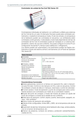 La aparamenta y sus aplicaciones particulares 
Controladores individuales de habitación con certificado LonMark para sistemas 
de Fan Coil de frío y/o calor. El interruptor frío/calor puede estar controlado cen-tralmente 
o mediante la temperatura media. El aire de entrada y la temperatura 
de la habitación pueden ser controladas en secuencia. Los ventiladores están 
controlados continuamente, 3 velocidades o todo/nada dependiendo del tipo de 
controlador de Fan Coil. El controlador puede ser manejado en un sistema inde-pendiente 
o dentro de una red LonWorks. Se puede configurar el control PI con 
configuración de banda P y tiempo I para calefacción o refrigeración. 
Los valores pueden ser supervisados y los parámetros pueden ser fijados cen-tralmente 
a través del sistema central o remotamente con el Panel de Operador 
TAC Xenta OP. 
Datos técnicos 
c Generales 
Tensión de alimentación: 24 V CA o 230 V CA 
Consumo de energía: 4 VA 
Dimensiones: 12712650 mm 
c Entradas y salidas 
Contacto de ventana: Entrada digital 
Sensor de presencia: Entrada digital 
Válvula de frío: Salida de tres puntos 
Válvula de calor: Salida de tres puntos 
Ventilador: Tres tiempos (250 V/3 A) 101-VF todo/nada (250 V, 
2 A máx.) 101-1VF 0–10 V CC (máx. 2 mA) 101-VFC 
Temperatura de la habitación: Entrada de termistor 
Temperatura del aire de entrada: Entrada de termistor 
Módulo de pared: Según sea seleccionado 
J/386 Manual teórico-práctico Schneider 
J8 
Controlador de unidad de Fan Coil TAC Xenta 101 
Características funcionales 
c Varias aplicaciones: control en un tiempo con operación frío, calor o intercam-bio 
para frío/calor. Control en dos tiempos con frío y calor en secuencia. Control 
del ventilador a través de relés en 3 tiempos, todo/nada o control de velocidad. 
c Función esclavo: modo de operación y punto de consigna para varios contro-ladores 
esclavos son controlados por medio de un controlador maestro. 
c Ajuste del punto de consigna: a través del módulo de pared con ajuste del 
punto de consigna o a través de la variable de red LonWorks. 
c Siete tipos de operación: confort, espera, puente, desocupado, apagado, es-clavo, 
“sólo ventilador”. 
c Varios modos de operación del ventilador. 
c Valores límite configurables: límites MÍN. y MÁX. de la temperatura del aire de 
entrada. 
c Supervisión de alarmas: temperatura de la habitación alta o baja, ventana abierta, 
error en el sensor de temperatura, etc. 
c Sensor de presencia, contacto de ventana y protección sobreenfriamiento, 
medida de CO2. 
 
