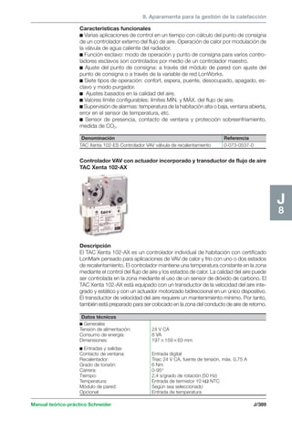 8. Aparamenta para la gestión de la calefacción 
Manual teórico-práctico Schneider J/389 
J8 
Características funcionales 
c Varias aplicaciones de control en un tiempo con cálculo del punto de consigna 
de un controlador externo del flujo de aire. Operación de calor por modulación de 
la válvula de agua caliente del radiador. 
c Función esclavo: modo de operación y punto de consigna para varios contro-ladores 
esclavos son controlados por medio de un controlador maestro. 
c Ajuste del punto de consigna: a través del módulo de pared con ajuste del 
punto de consigna o a través de la variable de red LonWorks. 
c Siete tipos de operación: confort, espera, puente, desocupado, apagado, es-clavo 
y modo purgador. 
c Ajustes basados en la calidad del aire. 
c Valores límite configurables: límites MÍN. y MÁX. del flujo de aire. 
c Supervisión de alarmas: temperatura de la habitación alta o baja, ventana abierta, 
error en el sensor de temperatura, etc. 
c Sensor de presencia, contacto de ventana y protección sobreenfriamiento, 
medida de CO2. 
Denominación Referencia 
TAC Xenta 102-ES Controlador VAV válvula de recalentamiento 0-073-0537-0 
Controlador VAV con actuador incorporado y transductor de flujo de aire 
TAC Xenta 102-AX 
Descripción 
El TAC Xenta 102-AX es un controlador individual de habitación con certificado 
LonMark pensado para aplicaciones de VAV de calor y frío con uno o dos estados 
de recalentamiento. El controlador mantiene una temperatura constante en la zona 
mediante el control del flujo de aire y los estados de calor. La calidad del aire puede 
ser controlada en la zona mediante el uso de un sensor de dióxido de carbono. El 
TAC Xenta 102-AX está equipado con un transductor de la velocidad del aire inte-grado 
y estático y con un actuador motorizado bidireccional en un único dispositivo. 
El transductor de velocidad del aire requiere un mantenimiento mínimo. Por tanto, 
también está preparado para ser colocado en la zona del conducto de aire de retorno. 
Datos técnicos 
c Generales 
Tensión de alimentación: 24 V CA 
Consumo de energía: 8 VA 
Dimensiones: 19715963 mm 
c Entradas y salidas 
Contacto de ventana: Entrada digital 
Recalentador: Triac 24 V CA, fuente de tensión, máx. 0,75 A 
Grado de torsión: 6 Nm 
Carrera: 0-95° 
Tiempo: 2,4 s/grado de rotación (50 Hz) 
Temperatura: Entrada de termistor 10 kΩ NTC 
Módulo de pared: Según sea seleccionado 
Opcional: Entrada de temperatura 
 