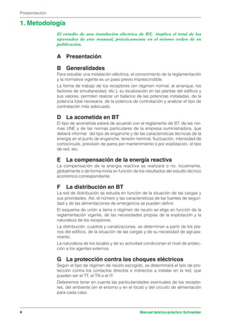 Presentación 
1. Metodología 
El estudio de una instalación eléctrica de BT, implica el total de los 
apartados de este manual, prácticamente en el mismo orden de su 
publicación. 
A Presentación 
B Generalidades 
Para estudiar una instalación eléctrica, el conocimiento de la reglamentación 
y la normativa vigente es un paso previo imprescindible. 
La forma de trabajo de los receptores (en régimen normal, al arranque, los 
factores de simultaneidad, etc.), su localización en las plantas del edificio y 
sus valores, permiten realizar un balance de las potencias instaladas, de la 
potencia total necesaria, de la potencia de contratación y analizar el tipo de 
contratación más adecuado. 
D La acometida en BT 
El tipo de acometida estará de acuerdo con el reglamento de BT, de las nor-mas 
UNE y de las normas particulares de la empresa suministradora, que 
deberá informar del tipo de enganche y de las características técnicas de la 
energía en el punto de enganche, tensión nominal, fluctuación, intensidad de 
cortocircuito, previsión de paros por mantenimiento o por explotación, el tipo 
de red, etc. 
E La compensación de la energía reactiva 
La compensación de la energía reactiva se realizará o no, localmente, 
globalmente o de forma mixta en función de los resultados del estudio técnico 
económico correspondiente. 
F La distribución en BT 
La red de distribución se estudia en función de la situación de las cargas y 
sus prioridades. Así, el número y las características de las fuentes de seguri-dad 
y de las alimentaciones de emergencia se pueden definir. 
El esquema de unión a tierra o régimen de neutro se elige en función de la 
reglamentación vigente, de las necesidades propias de la explotación y la 
naturaleza de los receptores. 
La distribución, cuadros y canalizaciones, se determinan a partir de los pla-nos 
del edificio, de la situación de las cargas y de su necesidad de agrupa-miento. 
La naturaleza de los locales y de su actividad condicionan el nivel de protec-ción 
a los agentes externos. 
G La protección contra los choques eléctricos 
Según el tipo de régimen de neutro escogido, se determinará el tipo de pro-tección 
contra los contactos directos e indirectos a instalar en la red, que 
pueden ser el TT, el TN o el IT. 
Deberemos tener en cuenta las particularidades eventuales de los recepto-res, 
del ambiente (en el entorno y en el local) y del circuito de alimentación 
para cada caso. 
4 Manual teórico-práctico Schneider 
 