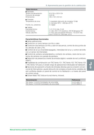 8. Aparamenta para la gestión de la calefacción 
Manual teórico-práctico Schneider J/393 
J8 
Datos técnicos 
c Generales 
Tensión de alimentación: 24 V CA o 230 V CA 
Consumo de energía: 4-80 VA 
Dimensiones: 12612250 mm 
c Entradas 
Temperatura de zona: 1ajustador del punto de consigna 10 kΩ 
2termistor NTC, 1.800 Ω a 25 ºC 
Puente, luz, presencia: 3digital 
c Salidas 
Intensidad de luz: 10-10 V, máx. 2 mA 
Control de luz: 4relé, 250 V 3 A (resistivo), 250 W (lámparas HF) 
Válvula calor/frío: 4triac para actuadores térmicos, 110-D/24 máx. 
0,8 A 110-D/115, 230 máx. 0,5 A 
Características funcionales 
c Varias aplicaciones. 
c Control en un único tiempo con frío o calor. 
c Control en dos tiempos con frío y calor en secuencia, control de dos puntos de 
las válvulas de calor y frío. 
c Control de la luz encendido/apagado, intensidad de la luz y control del brillo 
con un sensor de intensidad. 
c Control de ventana cerrada/abierta y contacto de ventana, cierre de los con-tactos 
de ventana con parada de persiana. 
c Detección de presencia a través de entrada digital o variable de red LonWorks 
(SNVT). 
c Posibilidad de combinación con TAC Xenta 101, TAC Xenta 102, TAC Xenta 103 
y TAC Xenta 104 para un amplio rango de aplicaciones individuales de habitación. 
c Opciones de operación a través de entradas directas para la conexión conven-cional 
de interruptores y ajuste del punto de consigna a través de las variables de 
red LonWorks desde un panel de control en la habitación o a través del panel 
de control virtual. 
c Screen Mate TAC Vista en la red interna, Intranet. 
Denominación Referencia 
TAC Xenta 110-D/24 Controlador de zona doble 0-073-0601-0 
TAC Xenta 110-D/230 Controlador de zona doble 0-073-0603-0 
 