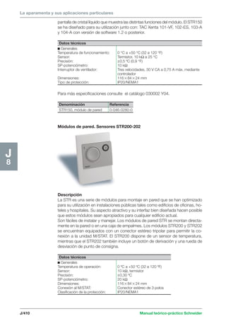 La aparamenta y sus aplicaciones particulares 
Datos técnicos 
c Generales 
Temperatura de funcionamiento: 0 °C a +50 °C (32 a 120 °F) 
Sensor: Termistor, 10 kΩ a 25 °C 
Precisión: ±0,5 ºC (0,9 °F) 
SP-potenciómetro: 10 kΩ 
Interruptor de ventilador: Tres velocidades, 30 V CA a 0,75 A máx. mediante 
controlador 
Dimensiones: 1168424 mm 
Tipo de protección: IP20/NEMA1 
Denominación Referencia 
STR150, módulo de pared 0-046-0280-0 
J/410 Manual teórico-práctico Schneider 
J8 
pantalla de cristal líquido que muestra las distintas funciones del módulo. El STR150 
se ha diseñado para su utilización junto con: TAC Xenta 101-VF, 102-ES, 103-A 
y 104-A con versión de software 1.2 o posterior. 
Para más especificaciones consulte el catálogo 030002 Y04. 
Módulos de pared. Sensores STR200-202 
Descripción 
La STR es una serie de módulos para montaje en pared que se han optimizado 
para su utilización en instalaciones públicas tales como edificios de oficinas, ho-teles 
y hospitales. Su aspecto atractivo y su interfaz bien diseñada hacen posible 
que estos módulos sean apropiados para cualquier edificio actual. 
Son fáciles de instalar y manejar. Los módulos de pared STR se montan directa-mente 
en la pared o en una caja de empalmes. Los módulos STR200 y STR202 
se encuentran equipados con un conector estéreo tripolar para permitir la co-nexión 
a la unidad M/STAT. El STR200 dispone de un sensor de temperatura, 
mientras que el STR202 también incluye un botón de derivación y una rueda de 
desviación de punto de consigna. 
Datos técnicos 
c Generales 
Temperatura de operación: 0 ºC a +50 ºC (32 a 120 ºF) 
Sensor: 10 kΩ, termistor 
Precisión: ±0,30 ºC 
SP-potenciómetro: 20 kΩ 
Dimensiones: 1168424 mm 
Conexión al M/STAT: Conector estéreo de 3 polos 
Clasificación de la protección: IP20/NEMA1 
 
