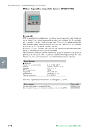 La aparamenta y sus aplicaciones particulares 
Módulos de pared Lon con pantalla. Sensores STR350/STR351 
Descripción 
STR es una serie de módulos para montaje en pared que se han optimizado pa-ra 
su utilización en instalaciones públicas tales como edificios de oficinas, hote-les, 
hospitales, colegios y centros comerciales. Su aspecto agradable y su interfaz 
bien diseñada hacen posible que estos módulos sean apropiados para cualquier 
edificio actual. Son fáciles de instalar y manejar. 
El STR350/STR351 utiliza la comunicación Lon para visualizar y controlar la tem-peratura 
ambiente y la velocidad del ventilador. 
Opcionalmente, también permite controlar un grupo de lámparas o un grupo de 
persianas. El STR350/STR351 puede ser utilizado en configuraciones TAC Vista 
Classic, es decir, sin necesidad de una herramienta de enlace adicional. 
Para más especificaciones consulte el catálogo 030002 Y04. 
J/412 Manual teórico-práctico Schneider 
J8 
Datos técnicos 
c Generales 
Tensión de funcionamiento: 0-50 °C (32-122 °F) 
Sensor: Termistor, 10 kΩ a 25 °C 
Precisión: ±0,6 °C (1 °F) 
SP-Potenciómetro: 10 kΩ 
Seguridad: Lista C-UL US 
Dimensiones: 1168424 mm 
Tipo de protección: IP20/NEMA1 
Denominación Referencia 
Sensor de temperatura ambiente STR350 0-046-0500-0 
Sensor de temperatura ambiente con pantalla retroiluminada STR351 0-046-0510-0 
 