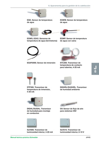 8. Aparamenta para la gestión de la calefacción 
Manual teórico-práctico Schneider J/415 
J8 
EGWS, EGX2. Sensores de 
temperatura de agua (termistores) 
EGWW. Sensor de temperatura 
de agua 
EGK. Sensor de temperatura 
de agua 
GV. Sensor de flujo de aire 
para sistemas VAV 
DIGHL/DUGHL. Transmisor 
de humedad para montaje 
en conductos 
DIGHRL/DUGHRL. Transmisor 
de humedad ambiente 
STP300. Transmisor de 
temperatura de inmersión, 
4-20 mA 
STC300. Transmisor de 
temperatura de contacto 
para tuberías, 4-20 mA 
EGXP2000. Sensor de inmersión 
EGWP. Sensor de temperatura 
de agua con vaina 
SLR310. Transmisor de 
luminosidad interior, 0-10 V 
SLR300. Transmisor de 
luminosidad interior, 4-20 mA 
 