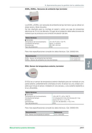 8. Aparamenta para la gestión de la calefacción 
Para más especificaciones consulte los datos técnicos. Cat. 030003 I04. 
Para más especificaciones consulte los datos técnicos. Cat. 030003 I04. 
Manual teórico-práctico Schneider J/417 
J8 
EGRL, EGRLL. Sensores de ambiente tipo termistor 
Los EGRL y EGRLL son sensores de ambiente de tipo termistor que se utilizan en 
áreas secas y libres de polvo. 
Se han diseñado para su montaje en pared o sobre una caja de conexiones 
eléctricas de 70 mm de diámetro. El lugar de la instalación debe seleccionarse de 
manera que se produzca una correcta circulación del aire. 
Datos técnicos 
c Generales 
Temperatura de funcionamiento: ±0 a 50 ºC (32 a 122 ºF) 
Constante de tiempo: Aprox. 5 minutos 
Dimensiones: 808028 mm 
Tipo de protección: IP20 
Denominación Referencia 
EGRL. Sensor de ambiente tipo termistor 515-2120-010 
EGRLL. Sensor de ambiente con dos termistores 515-2230-010 
EGU. Sensor de temperatura exterior, termistor 
El EGU es un sensor de temperatura exterior diseñado para ser montado en una 
pared exterior, preferiblemente orientada al norte. El sensor es una unidad com-pleta 
que incluye el sensor, instalado en una carcasa, y una cubierta resistente a 
la luz ultravioleta. 
Datos técnicos 
c Generales 
Temperatura de funcionamiento: –40 a 90 ºC (–40 a 196 ºF) 
Constante de tiempo: 12 minutos (0,5 m/s); 20 minutos (0,1 ms) 
Precisión: ±0,6 a 25 ºC (1,1 a 77 ºF) 
Dimensiones: 120 mm de diámetro 45,5 mm 
Tipo de protección: IP54 
Denominación Referencia 
EGU. Sensor de temperatura exterior 514-1100-000 
 