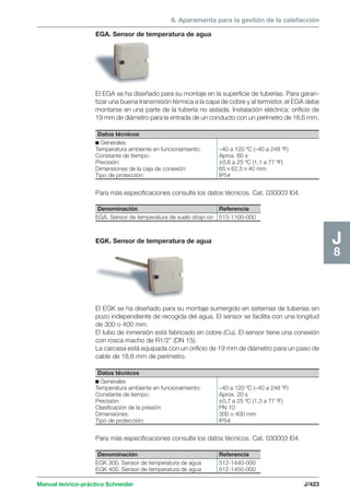 8. Aparamenta para la gestión de la calefacción 
EGA. Sensor de temperatura de agua 
El EGA se ha diseñado para su montaje en la superficie de tuberías. Para garan-tizar 
una buena transmisión térmica a la capa de cobre y al termistor, el EGA debe 
montarse en una parte de la tubería no aislada. Instalación eléctrica: orificio de 
19 mm de diámetro para la entrada de un conducto con un perímetro de 18,6 mm. 
Datos técnicos 
c Generales 
Temperatura ambiente en funcionamiento: –40 a 120 ºC (–40 a 248 ºF) 
Constante de tiempo: Aprox. 60 s 
Precisión: ±0,6 a 25 ºC (1,1 a 77 ºF) 
Dimensiones de la caja de conexión: 6562,540 mm 
Tipo de protección: IP54 
Para más especificaciones consulte los datos técnicos. Cat. 030003 I04. 
Denominación Referencia 
EGA. Sensor de temperatura de suelo strap-on 513-1100-000 
EGK. Sensor de temperatura de agua 
El EGK se ha diseñado para su montaje sumergido en sistemas de tuberías sin 
pozo independiente de recogida del agua. El sensor se facilita con una longitud 
de 300 o 400 mm. 
El tubo de inmersión está fabricado en cobre (Cu). El sensor tiene una conexión 
con rosca macho de R1/2” (DN 15). 
La carcasa está equipada con un orificio de 19 mm de diámetro para un paso de 
cable de 18,6 mm de perímetro. 
Para más especificaciones consulte los datos técnicos. Cat. 030003 I04. 
Manual teórico-práctico Schneider J/423 
J8 
Datos técnicos 
c Generales 
Temperatura ambiente en funcionamiento: –40 a 120 ºC (–40 a 248 ºF) 
Constante de tiempo: Aprox. 20 s 
Precisión: ±0,7 a 25 ºC (1,3 a 77 ºF) 
Clasificación de la presión: PN 10 
Dimensiones: 300 o 400 mm 
Tipo de protección: IP54 
Denominación Referencia 
EGK 300. Sensor de temperatura de agua 512-1440-000 
EGK 400. Sensor de temperatura de agua 512-1450-000 
 