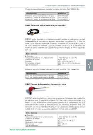 8. Aparamenta para la gestión de la calefacción 
Para más especificaciones consulte los datos técnicos. Cat. 030003 I04. 
Denominación Referencia 
EGWS 70. Sensor de temperatura de agua 512-2770-020 
EGWS 120. Sensor de temperatura de agua 512-2770-010 
EGWS 220. Sensor de temperatura de agua 512-2770-030 
EGX2. Sensor de temperatura de agua (termistor) 
El EGX2 se ha diseñado principalmente para el montaje en tuberías sin cavidad 
independiente de recogida del agua en serpentines de calefacción. El tubo de 
inserción es de acero inoxidable. El sensor se facilita con un cable de conexión 
de 2 m y tiene una conexión con rosca macho de R1/4 (DN 8). El sensor se 
facilita de forma estándar con un reductor con rosca macho de R1/2 separado 
(DN 15). 
Datos técnicos 
c Generales 
Temperatura ambiente en funcionamiento: –40 a 100 ºC (–40 a 212 ºF) 
Constante de tiempo: Aprox. 1,5 s 
Precisión: ±0,3 a 25 ºC (0,5 a 77 ºF) 
Dimensiones, longitud: 250, 400 mm, 3 mm de diámetro 
Tipo de protección: IP67 
Para más especificaciones consulte los datos técnicos. Cat. 030003 I04. 
Denominación Referencia 
EGX2 250. Sensor de temperatura de agua 512-1500-010 
EGX2 400. Sensor de temperatura de agua 512-1501-010 
EGWP. Sensor de temperatura de agua con vaina 
El EGWP se ha diseñado para el montaje en sistemas de tuberías con cavidad de 
recogida de agua. El sensor de temperatura posee una constante de tiempo muy 
breve. El tubo de inmersión (cavidad) está cerrado en la parte inferior, así que 
resultará sencillo sustituir el sensor cuando sea necesario. El sensor tiene una 
conexión con rosca macho de R1/2 (DN 15). La carcasa está equipada con un 
orificio de 9 mm para un paso de cable de 9 mm de perímetro (0,35). 
Manual teórico-práctico Schneider J/425 
J8 
Datos técnicos 
c Generales 
Temperatura ambiente en funcionamiento: –40 a 120 ºC (–40 a 248 ºF) 
Constante de tiempo: Aprox. 5 s 
Precisión: ±0,3 a 25 ºC (0,5 a 77 ºF) 
Clasificación de la presión: PN 25 
Dimensiones: 85 o 120 mm 
Tipo de protección: IP54 
 