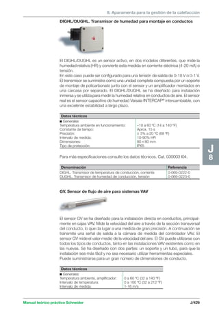 8. Aparamenta para la gestión de la calefacción 
DIGHL/DUGHL. Transmisor de humedad para montaje en conductos 
El DIGHL/DUGHL es un sensor activo, en dos modelos diferentes, que mide la 
humedad relativa (HR) y convierte esta medida en corriente eléctrica (4-20 mA) o 
tensión. 
En este caso puede ser configurado para una tensión de salida de 0-10 V o 0-1 V. 
El transmisor se suministra como una unidad completa compuesta por un soporte 
de montaje de policarbonato junto con el sensor y un amplificador montados en 
una carcasa por separado. El DIGHL/DUGHL se ha diseñado para instalación 
inmersa y se utiliza para medir la humedad relativa en conductos de aire. El sensor 
real es el sensor capacitivo de humedad Vaisala INTERCAP® intercambiable, con 
una excelente estabilidad a largo plazo. 
Datos técnicos 
c Generales 
Temperatura ambiente en funcionamiento: –10 a 60 ºC (14 a 140 ºF) 
Constante de tiempo: Aprox. 15 s 
Precisión: ± 3% a 20 ºC (68 ºF) 
Intervalo de medida: 10-90% HR 
Dimensiones: 8080 mm 
Tipo de protección: IP65 
Para más especificaciones consulte los datos técnicos. Cat. 030003 I04. 
Denominación Referencia 
DIGHL. Transmisor de temperatura de conducción, corriente 0-069-0222-0 
DUGHL. Transmisor de humedad de conducción, tensión 0-069-0223-0 
GV. Sensor de flujo de aire para sistemas VAV 
El sensor GV se ha diseñado para la instalación directa en conductos, principal-mente 
en cajas VAV. Mide la velocidad del aire a través de la sección transversal 
del conducto, lo que da lugar a una medida de gran precisión. A continuación se 
transmite una señal de salida a la cámara de medida del controlador VAV. El 
sensor GV mide el valor medio de la velocidad del aire. El GV puede utilizarse con 
todos los tipos de conductos, tanto en las instalaciones VAV existentes como en 
las nuevas. Se ha diseñado con dos partes: un soporte y un tubo, para que la 
instalación sea más fácil y no sea necesario utilizar herramientas especiales. 
Puede suministrarse para un gran número de dimensiones de conducto. 
Manual teórico-práctico Schneider J/429 
J8 
Datos técnicos 
c Generales 
Temperatura ambiente, amplificador: 0 a 60 ºC (32 a 140 ºF) 
Intervalo de temperatura: 0 a 100 ºC (32 a 212 ºF) 
Intervalo de medida: 1-16 m/s 
 