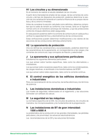 Metodología 
H1 Los circuitos y su dimensionado 
Es el momento de realizar el estudio detallado de los circuitos. 
A partir de la intensidad de empleo de las cargas, de las corrientes de corto-circuito 
y del tipo de dispositivo de protección, podemos determinar la sec-ción 
de una canalización teniendo en cuenta la influencia de su propia natura-leza 
y de su entorno inmediato. 
Antes de considerar la sección calculada como definitiva, debemos compro-bar 
que la caída de tensión es conforme a las normas, tanto en el régimen 
normal como en el transitorio (arranque de motores), y que las protecciones 
contra los choques eléctricos están aseguradas. 
En esta posición podemos definir la corriente de cortocircuito en cada punto y 
verificar la capacidad térmica y electrodinámica de las conducciones. 
Estas verificaciones pueden determinar modificaciones a los valores de las 
secciones de las conducciones definidas anteriormente. 
H2 La aparamenta de protección 
Una vez definas las canalizaciones y sus propiedades, podemos determinar 
las características de la aparamenta, en correspondencia a las cargas y las 
corrientes de cortocircuito, bajo conceptos de filiación y selectividad. 
J La aparamenta y sus aplicaciones particulares 
Estudiamos los siguientes elementos particulares: 
Los que actúan sobre fuentes específicas, tales como los alternadores u 
onduladores. 
Los que actúan sobre receptores específicos, tales como los condensadores, 
las cargas resistivas, el alumbrado o los transformadores de BT/BT. 
Los que actúan sobre redes especiales, tales como la corriente continua. 
K El control energético de los edificios domésticos 
e industriales 
Para una racionalización de los consumos, las tarifas eléctricas y los términos 
de potencia. 
L Las instalaciones domésticas e industriales 
Los niveles de seguridad, referenciados en el reglamento, y las soluciones 
Schneider con software de cálculo. 
M La seguridad en las máquinas 
La normativa específica de la CEE, los circuitos de potencia, los circuitos de 
maniobra, los microprocesadores y los fundamentos de la programación. 
N Las instalaciones de BT de gran intensidad: 
1500 a 6000 A 
La problemática de la conducción en las grandes intensidades, las pérdidas 
peliculares y de proximidad, los esfuerzos electrodinámicos. 
Las recomendaciones de la CEI y las soluciones Schneider. 
Manual teórico-práctico Schneider 5 
 