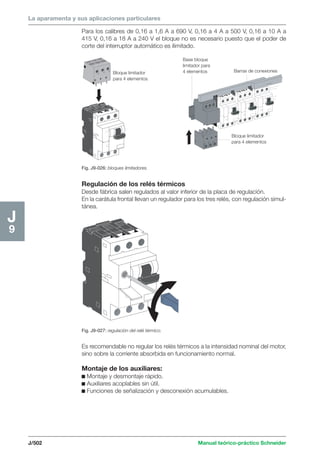 La aparamenta y sus aplicaciones particulares 
Barras de conexiones 
J/502 Manual teórico-práctico Schneider 
J9 
Para los calibres de 0,16 a 1,6 A a 690 V, 0,16 a 4 A a 500 V, 0,16 a 10 A a 
415 V, 0,16 a 18 A a 240 V el bloque no es necesario puesto que el poder de 
corte del interruptor automático es ilimitado. 
Bloque limitador 
para 4 elementos 
Bloque limitador 
para 4 elementos 
Base bloque 
limitador para 
4 elementos 
Fig. J9-026: bloques limitadores. 
Regulación de los relés térmicos 
Desde fábrica salen regulados al valor inferior de la placa de regulación. 
En la carátula frontal llevan un regulador para los tres relés, con regulación simul-tánea. 
Fig. J9-027: regulación del relé térmico. 
Es recomendable no regular los relés térmicos a la intensidad nominal del motor, 
sino sobre la corriente absorbida en funcionamiento normal. 
Montaje de los auxiliares: 
c Montaje y desmontaje rápido. 
c Auxiliares acoplables sin útil. 
c Funciones de señalización y desconexión acumulables. 
 