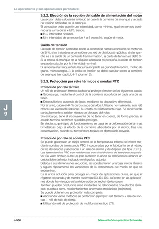 La aparamenta y sus aplicaciones particulares 
J/506 Manual teórico-práctico Schneider 
J9 
9.2.2. Elección de la sección del cable de alimentación del motor 
La sección debe calcularse teniendo en cuenta la corriente de arranque y la caída 
de tensión admisible en el arranque. 
El conductor debe admitir una intensidad, como mínimo, igual en servicio conti-nuo 
a la suma de In + Id/3, siendo: 
c In = intensidad nominal. 
c Id = intensidad de arranque (de 4 a 8 veces In), según el motor. 
Caída de tensión 
La caída de tensión admisible desde la acometida hasta la conexión del motor es 
del 5 %, si se trata de una conexión a una red de distribución pública; si el engan-che 
es a la salida de un centro de transformación, la caída de tensión es del 8 %. 
Si la inercia al arranque de la máquina acoplada es pequeña, la caída de tensión 
se puede calcular por la intensidad nominal. 
Si la inercia al arranque de la máquina acoplada es grande (trituradora, molino de 
grano, montacargas...), la caída de tensión se debe calcular sobre la corriente 
de arranque (ver capítulo H1 volumen 2). 
9.2.3. Protección por relés térmicos o sondas PTC 
Protección por relé térmico 
Un relé de protección térmica tradicional protege el motor de los siguientes casos: 
c Sobrecarga, mediante el control de la corriente absorbida en cada una de las 
fases. 
c Desequilibrio o ausencia de fases, mediante su dispositivo diferencial. 
Por lo tanto, cubre el 44 % de los casos de fallos. Utilizado normalmente, este relé 
ofrece una excelente fiabilidad. Su costo es relativamente bajo. Se recomienda 
particularmente si existen riesgos de bloqueo del rotor. 
Sin embargo, tiene el inconveniente de no tener en cuenta, de forma precisa, el 
estado térmico del motor que debe proteger. 
En efecto, su principio de funcionamiento se basa en la deformación de láminas 
bimetálicas bajo el efecto de la corriente absorbida por el motor, tras una 
desactivación, cuando su temperatura todavía es demasiado elevada. 
Protección por relé de sondas PTC 
Se puede garantizar un mejor control de la temperatura interna del motor me-diante 
sondas de termistancia PTC, incorporadas por el fabricante en el núcleo 
de los devanados y asociadas a un relé de alarma y de disparo (del tipo LT2-S). 
Las termistancias PTC son resistencias con el coeficiente de temperatura positi-vo. 
Su valor óhmico sufre un gran aumento cuando su temperatura alcanza un 
umbral bien definido, indicado en el gráfico adjunto. 
Debido a sus dimensiones reducidas, las sondas tienen una baja inercia térmica 
y siguen rápidamente las variaciones de la temperatura del medio en que se 
encuentran. 
Es la única solución para proteger un motor de aplicaciones duras, en que el 
régimen de parada y de marcha es severo (S3, S4, S5), así como en las aplicacio-nes 
donde hay riesgos en la refrigeración del motor (defectuoso). 
También pueden producirse otros incidentes no relacionados con efectos térmi-cos: 
puesta a tierra, recalentamientos anormales mecánicos (cojinetes). 
Se puede obtener una protección más completa: 
c Asociando varios métodos de protección (ejemplo: relé térmico + relé de son-das 
+ relé de fallo de tierra). 
c Utilizando relé de protección de multifunciones tipo LT8. 
 