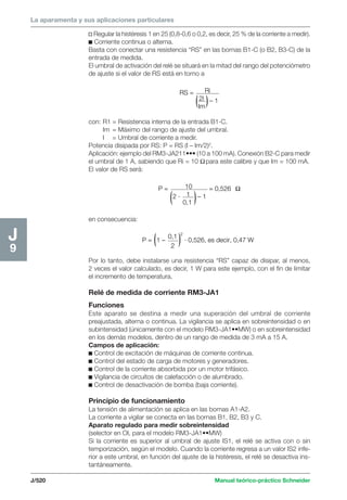 La aparamenta y sus aplicaciones particulares 
J/520 Manual teórico-práctico Schneider 
J9 
v Regular la histéresis 1 en 25 (0,8-0,6 o 0,2, es decir, 25 % de la corriente a medir). 
c Corriente continua o alterna. 
Basta con conectar una resistencia “RS” en las bornas B1-C (o B2, B3-C) de la 
entrada de medida. 
El umbral de activación del relé se situará en la mitad del rango del potenciómetro 
de ajuste si el valor de RS está en torno a 
RS = Ri 
2l 
Im 
– 1 
con: R1 = Resistencia interna de la entrada B1-C. 
Im = Máximo del rango de ajuste del umbral. 
I = Umbral de corriente a medir. 
Potencia disipada por RS: P = RS (I – Im/2)2. 
Aplicación: ejemplo del RM3-JA211••• (10 a 100 mA). Conexión B2-C para medir 
el umbral de 1 A, sabiendo que Ri = 10 Ω para este calibre y que Im = 100 mA. 
El valor de RS será: 
P = 10 
2 · 1 
0,1 
– 1 
= 0,526 Ω 
en consecuencia: 
P = 1 – 0,1 
2 
2 
· 0,526, es decir, 0,47 W 
Por lo tanto, debe instalarse una resistencia “RS” capaz de disipar, al menos, 
2 veces el valor calculado, es decir, 1 W para este ejemplo, con el fin de limitar 
el incremento de temperatura. 
Relé de medida de corriente RM3-JA1 
Funciones 
Este aparato se destina a medir una superación del umbral de corriente 
preajustada, alterna o continua. La vigilancia se aplica en sobreintensidad o en 
subintensidad (únicamente con el modelo RM3-JA1••MW) o en sobreintensidad 
en los demás modelos, dentro de un rango de medida de 3 mA a 15 A. 
Campos de aplicación: 
c Control de excitación de máquinas de corriente continua. 
c Control del estado de carga de motores y generadores. 
c Control de la corriente absorbida por un motor trifásico. 
c Vigilancia de circuitos de calefacción o de alumbrado. 
c Control de desactivación de bomba (baja corriente). 
Principio de funcionamiento 
La tensión de alimentación se aplica en las bornas A1-A2. 
La corriente a vigilar se conecta en las bornas B1, B2, B3 y C. 
Aparato regulado para medir sobreintensidad 
(selector en OI, para el modelo RM3-JA1••MW) 
Si la corriente es superior al umbral de ajuste IS1, el relé se activa con o sin 
temporización, según el modelo. Cuando la corriente regresa a un valor IS2 infe-rior 
a este umbral, en función del ajuste de la histéresis, el relé se desactiva ins-tantáneamente. 
 