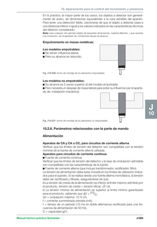 10. Aparamenta para el control del movimiento y presencia 
Los modelos no empotrables: 
c Su alcance es 2 veces superior al del modelo empotrable. 
c Pero necesita un despeje de masa lateral para evitar su influencia (ver el aparta-do 
de: instalación mecánica). 
Manual teórico-práctico Schneider J/569 
J 
10 
En la práctica, la mayor parte de los casos, los objetos a detectar son general-mente 
de acero, de dimensiones equivalentes a la cara sensible del aparato. 
Para tener una detección fiable, cerciorarse de que el objeto a detectar pasa a 
una distancia inferior o igual a los valores indicados en las características técnicas 
del detector considerado. 
Nota: para cualquier otro ejemplo (objeto de pequeñas dimensiones, material diferente...) que necesite 
una corrección, ver el apartado de: condiciones típicas de alcance. 
Empotramiento en masas metálicas: 
Los modelos empotrables: 
c No tienen influencia lateral. 
c Pero su alcance es reducido. 
Fig. J10-030: forma de montaje de los elementos empotrables. 
Fig. J10-031: forma de montaje de los elementos no empotrables. 
10.2.6. Parámetros relacionados con la parte de mando 
Alimentación 
Aparatos de CA y CA o CC, para circuitos de corriente alterna 
Verificar que los límites de tensión del detector son compatibles con la tensión 
nominal de la fuente de corriente alterna utilizada. 
Aparatos para circuitos de corriente contin