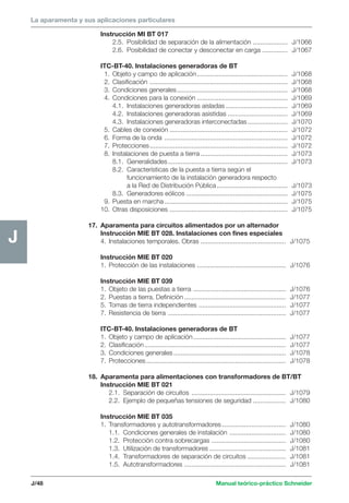 Manual teórico-práctico Schneider 
La aparamenta y sus aplicaciones particulares 
J/48 
J 
Instrucción MI BT 017 
2.5. Posibilidad de separación de la alimentación ................... J/1066 
2.6. Posibilidad de conectar y desconectar en carga .............. J/1067 
ITC-BT-40. Instalaciones generadoras de BT 
1. Objeto y campo de aplicación .................................................. J/1068 
2. Clasificación ............................................................................ J/1068 
3. Condiciones generales............................................................. J/1068 
4. Condiciones para la conexión .................................................. J/1069 
4.1. Instalaciones generadoras aisladas .................................. J/1069 
4.2. Instalaciones generadoras asistidas ................................. J/1069 
4.3. Instalaciones generadoras interconectadas ...................... J/1070 
5. Cables de conexión ................................................................. J/1072 
6. Forma de la onda .................................................................... J/1072 
7. Protecciones............................................................................ J/1072 
8. Instalaciones de puesta a tierra ................................................ J/1073 
8.1. Generalidades.................................................................. J/1073 
8.2. Características de la puesta a tierra según el 
funcionamiento de la instalación generadora respecto 
a la Red de Distribución Pública ....................................... J/1073 
8.3. Generadores eólicos ........................................................ J/1075 
9. Puesta en marcha .................................................................... J/1075 
10. Otras disposiciones ................................................................. J/1075 
17. Aparamenta para circuitos alimentados por un alternador 
Instrucción MIE BT 028. Instalaciones con fines especiales 
4. Instalaciones temporales. Obras ............................................... J/1075 
Instrucción MIE BT 020 
1. Protección de las instalaciones ................................................. J/1076 
Instrucción MIE BT 039 
1. Objeto de las puestas a tierra ................................................... J/1076 
2. Puestas a tierra. Definición ........................................................ J/1077 
5. Tomas de tierra independientes ................................................ J/1077 
7. Resistencia de tierra ................................................................. J/1077 
ITC-BT-40. Instalaciones generadoras de BT 
1. Objeto y campo de aplicación ................................................... J/1077 
2. Clasificación .............................................................................. J/1077 
3. Condiciones generales .............................................................. J/1078 
7. Protecciones ............................................................................. J/1078 
18. Aparamenta para alimentaciones con transformadores de BT/BT 
Instrucción MIE BT 021 
2.1. Separación de circuitos .................................................... J/1079 
2.2. Ejemplo de pequeñas tensiones de seguridad .................. J/1080 
Instrucción MIE BT 035 
1. Transformadores y autotransformadores ................................... J/1080 
1.1. Condiciones generales de instalación ............................... J/1080 
1.2. Protección contra sobrecargas ......................................... J/1080 
1.3. Utilización de transformadores .......................................... J/1081 
1.4. Transformadores de separación de circuitos ..................... J/1081 
1.5. Autotransformadores ........................................................ J/1081 
 