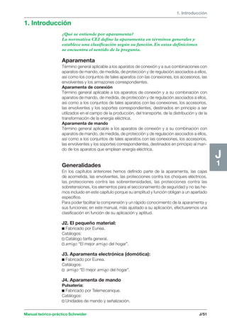 1. Introducción 
1. Introducción 
Manual teórico-práctico Schneider J/51 
J1 
¿Qué se entiende por aparamenta? 
La normativa CEI define la aparamenta en términos generales y 
establece una clasificación según su función. En estas definiciones 
se encuentra el sentido de la pregunta. 
Aparamenta 
Término general aplicable a los aparatos de conexión y a sus combinaciones con 
aparatos de mando, de medida, de protección y de regulación asociados a ellos, 
así como los conjuntos de tales aparatos con las conexiones, los accesorios, las 
envolventes y los armazones correspondientes. 
Aparamenta de conexión 
Término general aplicable a los aparatos de conexión y a su combinación con 
aparatos de mando, de medida, de protección y de regulación asociados a ellos, 
así como a los conjuntos de tales aparatos con las conexiones, los accesorios, 
las envolventes y los soportes correspondientes, destinados en principio a ser 
utilizados en el campo de la producción, del transporte, de la distribución y de la 
transformación de la energía eléctrica. 
Aparamenta de mando 
Término general aplicable a los aparatos de conexión y a su combinación con 
aparatos de mando, de medida, de protección y de regulación asociados a ellos, 
así como a los conjuntos de tales aparatos con las conexiones, los accesorios, 
las envolventes y los soportes correspondientes, destinados en principio al man-do 
de los aparatos que emplean energía eléctrica. 
Generalidades 
En los capítulos anteriores hemos definido parte de la aparamenta, las cajas 
de acometida, las envolventes, las protecciones contra los choques eléctricos, 
las protecciones contra las sobreintensidades, las protecciones contra las 
sobretensiones, los elementos para el seccionamiento de seguridad y no las he-mos 
incluido en este capítulo porque su amplitud y función obligan a un apartado 
específico. 
Para poder facilitar la comprensión y un rápido conocimiento de la aparamenta y 
sus funciones; en este manual, más ajustado a su aplicación, efectuaremos una 
clasificación en función de su aplicación y aptitud. 
J2. El pequeño material: 
c Fabricado por Eunea. 
Catálogos: 
v Catálogo tarifa general. 
v amigo “El mejor amigo del hogar”. 
J3. Aparamenta electrónica (domótica): 
c Fabricado por Eunea. 
Catálogos: 
v amigo “El mejor amigo del hogar”. 
J4. Aparamenta de mando 
Pulsatería: 
c Fabricado por Telemecanique. 
Catálogos: 
v Unidades de mando y señalización. 
 