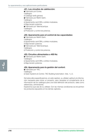 La aparamenta y sus aplicaciones particulares 
J/56 Manual teórico-práctico Schneider 
J1 
J21. Los circuitos de calefacción: 
c Fabricado por Eunea. 
Catálogos: 
v Catálogo tarifa general. 
c Fabricado por Merlin Gerin. 
Catálogos: 
v Aparamenta carril DIN y cofrets modulares. 
v Baja tensión potencia. 
c Fabricado por Telemecanique. 
Catálogos: 
v Protección y control de potencia. 
J22. Aparamenta para el control de las capacidades: 
c Fabricado por Merlin Gerin. 
Catálogos: 
v Aparamenta carril DIN y cofrets modulares. 
v Baja tensión potencia. 
c Fabricado por Telemecanique. 
Catálogos: 
v Protección y control de potencia. 
J23. Circuitos alimentados a 400 Hz: 
c Fabricado por Merlin Gerin. 
Catálogos: 
v Aparamenta carril DIN y cofrets modulares. 
v Baja tensión potencia. 
J24. Aparamenta para la gestión del confort: 
c Fabricado por TAC. 
Catálogos: 
v Open Systems  Control. TAC Building Automation. Vols. 1 y 2. 
De todos ellos especificaremos, en este capítulo, su utilidad, aptitud y la informa-ción 
necesaria para iniciar un proyecto, pero necesitan el complemento de la 
información de los catálogos para una total definición del producto, tales como 
referencias y dimensiones. 
Esperamos que sea de su utilidad. Con las mismas condiciones se encuentran 
los productos expuestos en los demás capítulos. 
 