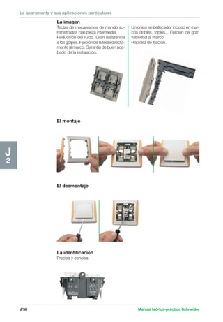 La aparamenta y sus aplicaciones particulares 
La imagen 
Teclas de mecanismos de mando su-ministradas 
con pieza intermedia. 
Reducción del ruido. Gran resistencia 
a los golpes. Fijación de la tecla directa-mente 
al marco. Garantía de buen aca-bado 
de la instalación. 
J/58 Manual teórico-práctico Schneider 
J2 
El montaje 
El desmontaje 
La identificación 
Precisa y concisa 
Un único embellecedor incluso en mar-cos 
dobles, triples... Fijación de gran 
fiabilidad al marco. 
Rapidez de fijación. 
 